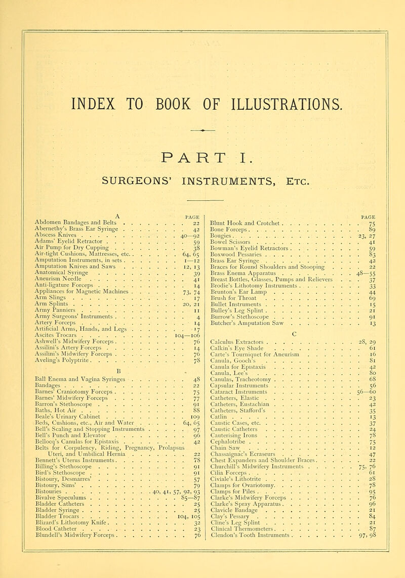 INDEX TO BOOK OF ILLUSTRATIONS. PART I. SURGEONS' INSTRUMENTS, Etc. A PAGE Abdomen Bandages and Belts 22 Abernethy's Brass Ear Syringe 42 Abscess Knives . . 40—92 Adams' Eyelid Retractor 59 Air Pump for Dry Cupping 38 Air-tight Cushions, Mattresses, etc 64, 65 Amputation Instruments, in sets . . . . . . . 1—12 Amputation Knives and Saws 12, 13 Anatomical Syringe 39 Aneurism Needle . 41 Anti-ligature Forceps 14 Appliances for Magnetic Machines 73, 74 Arm Slings 17 Arm Splints 20, 21 Army Panniers 11 Army Surgeons' Instruments 4 Artery Forceps ' 14 Artificial Arms, Hands, and Legs 17 Ascites Trocars 104—106 Ashwell's Midwifery Forceps 76 Assilini's Artery Forceps 14 Assilini's Midwifery Forceps . 76 Aveling's Polyptrite 78 B Ball Enema and Vagina Syringes 48 Bandages 22 Barnes' Craniotomy Forceps 75 Barnes' Midwifery Forceps 77 Barron's Stethoscope 91 Baths, Hot Air 88 Beale's Urinary Cabinet 109 Beds, Cushions, etc., Air and Water . . - . . . 64, 65 Bell's Scaling and Stopping Instruments 97 Bell's Punch and Elevator 96 Bellocq's Canulas for Epistaxis 42 Belts for Corpulency, Riding, Pregnancy, Prolapsus Uteri, and Umbilical Hernia 22 Bennett's Uterus Instruments 78 Billing's Stethoscope 91 Bird's Stethoscope 91 Bistoury, Desmarres' 57 Bistoury, Sims' 79 Bistouries 40, 41, 57, 92, 93 Bivalve Speculums S5—87 Bladder Catheters 25 Bladder Syringe 25 Bladder Trocars 104, 105 Blizard's Lithotomy Knife 32 Blood Catheter 23 Blundell's Midwifery Forceps 76 PAGE Blunt Hook and Crotchet 75 Bone Forceps 89 Bougies 23, 27 Bowel Scissors 41 Bowman's Eyelid Retractors 59 Boxwood Pessaries S3 Brass Ear Syringe 42 Braces for Round Shoulders and Stooping .... 22 Brass Enema Apparatus 48—55 Breast Bottles, Glasses, Pumps and Relievers ... 37 Brodie's Lithotomy Instruments 33 Brunton's Ear Lamp 44 Brush for Throat 69 Bullet Instruments 15 Bulley's Leg Splint 21 Burrow's Stethoscope 91 Butcher's Amputation Saw 13 C Calculus Extractors 28, 29 Calkin's Eye Shade 61 Carte's Tourniquet for Aneurism 16 Canula, Gooch's Si Canula for Epistaxis 42 Canula, Lee's So Canulas, Tracheotomy 68 Capsular Instruments 56 Cataract Instruments 56—60 Catheters, Elastic 23 Catheters, Eustachian 42 Catheters, Stafford's 35 Catlin 13 Caustic Cases, etc 37 Caustic Catheters 24 Cauterising Irons 78 Cephalotribe 75 Chain Saw 12 Chassaignac's Ecraseurs 47 Chest Expanders and Shoulder Braces 22 Churchill's Midwifery Instruments 75, 7^ Cilia Forceps 61 Civiale's Lithotrite 2S Clamps for Ovariotomy 7S Clamps for Piles 95 Clarke's Midwifery Forceps j6 Clarke's Spray Apparatus 96 Clavicle Bandage 21 Clay's Pessary 84 Chile's Leg Splint 21 Clinical Thermometers S7 Clendon's Tooth Instruments 97' 9-8