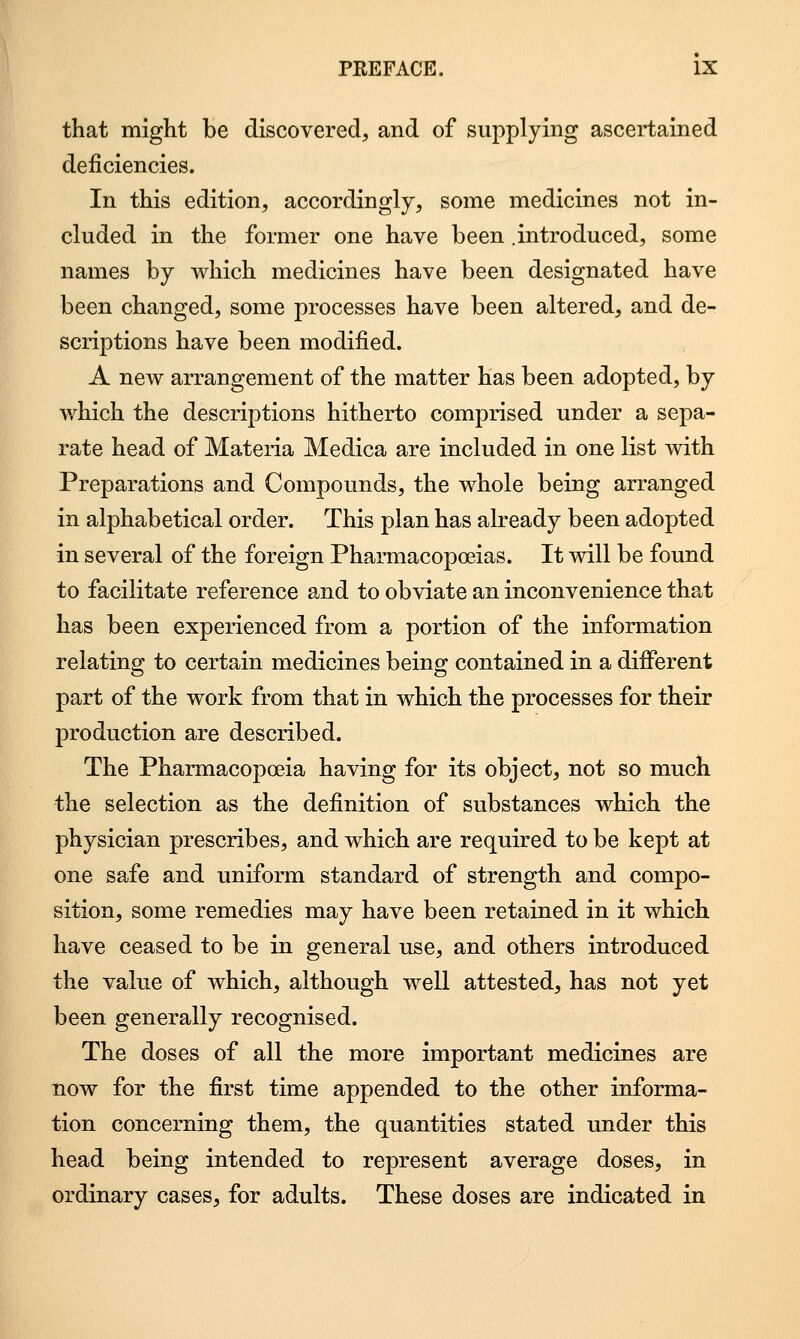 that might be discovered, and of supplying ascertained deficiencies. In this edition, accordingly, some medicines not in- cluded in the former one have been .introduced, some names by which medicines have been designated have been changed, some processes have been altered, and de- scriptions have been modified. A new arrangement of the matter has been adopted, by which the descriptions hitherto comprised under a sepa- rate head of Materia Medica are included in one list with Preparations and Compounds, the whole being arranged in alphabetical order. This plan has already been adopted in several of the foreign Pharmacopoeias. It will be found to facilitate reference and to obviate an inconvenience that has been experienced from a portion of the information relating to certain medicines being contained in a different part of the work from that in which the processes for their production are described. The Pharmacopoeia having for its object, not so much the selection as the definition of substances which the physician prescribes, and which are required to be kept at one safe and uniform standard of strength and compo- sition, some remedies may have been retained in it which have ceased to be in general use, and others introduced the value of which, although well attested, has not yet been generally recognised. The doses of all the more important medicines are now for the first time appended to the other informa- tion concerning them, the quantities stated under this head being intended to represent average doses, in ordinary cases, for adults. These doses are indicated in