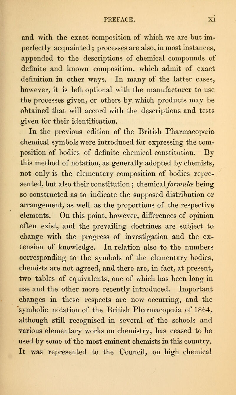 and with the exact composition of which we are but im- perfectly acquainted; processes are also, in most instances, appended to the descriptions of chemical compounds of definite and known composition, which admit of exact definition in other ways. In many of the latter cases, however, it is left optional with the manufacturer to use the processes given, or others by which products may be obtained that will accord with the descriptions and tests given for their identification. In the previous edition of the British Pharmacopoeia chemical symbols were introduced for expressing the com- position of bodies of definite chemical constitution. By this method of notation, as generally adopted by chemists, not only is the elementary composition of bodies repre- sented, but also their constitution; cheraicsil formulce being so constructed as to indicate the supposed distribution or arrangement, as well as the proportions of the respective elements. On this point, however, differences of opinion often exist, and the prevailing doctrines are subject to change with the progress of investigation and the ex- tension of knowledge. In relation also to the numbers corresponding to the symbols of the elementary bodies, chemists are not agreed, and there are, in fact, at present, two tables of equivalents, one of which has been long in use and the other more recently introduced. Important changes in these respects are now occurring, and the 'symbolic notation of the British Pharmacopoeia of 1864, although still recognised in several of the schools and various elementary works on chemistry, has ceased to be used by some of the most eminent chemists in this country. It was represented to the Council, on high chemical