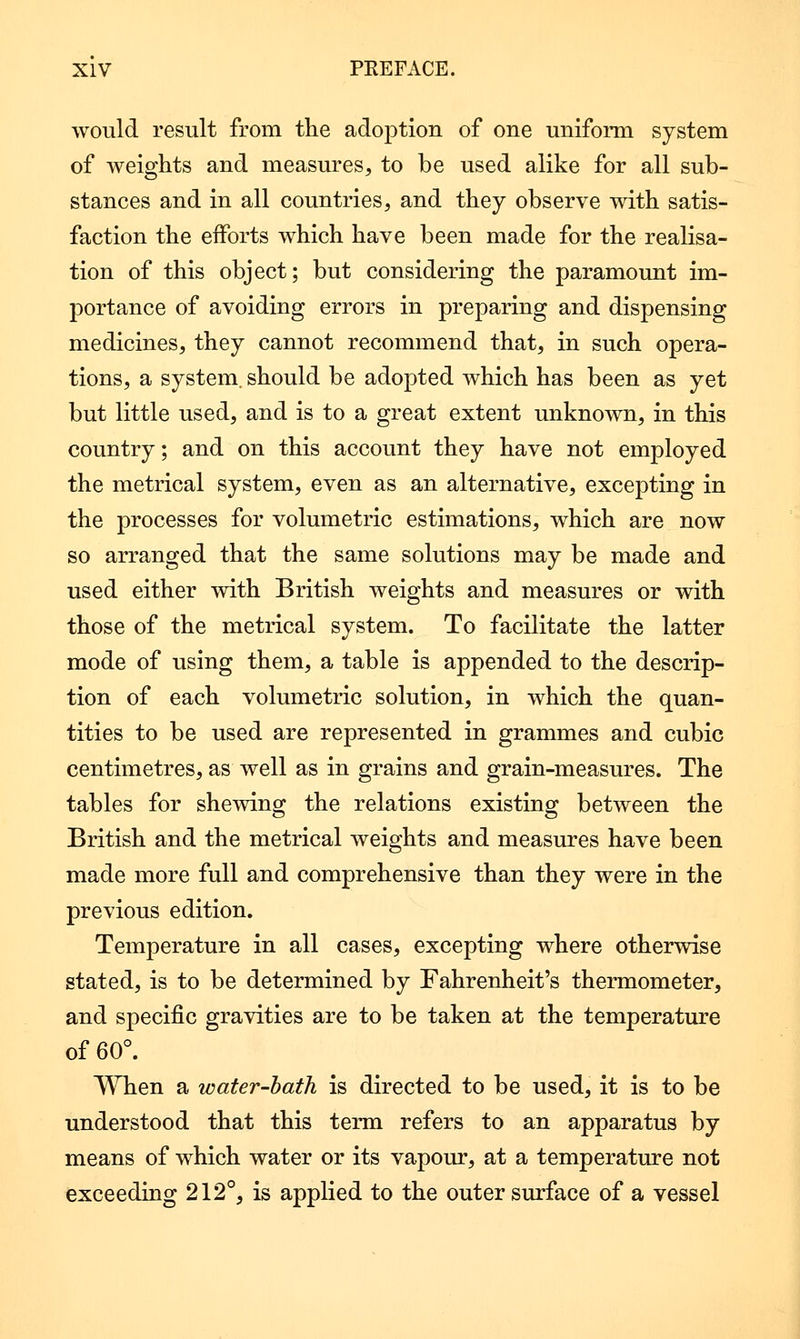 would result from the adoption of one uniform system of weights and measures, to be used alike for all sub- stances and in all countries, and they observe with satis- faction the efforts which have been made for the realisa- tion of this object; but considering the paramount im- portance of avoiding errors in preparing and dispensing medicines, they cannot recommend that, in such opera- tions, a system, should be adopted which has been as yet but little used, and is to a great extent unknown, in this country; and on this account they have not employed the metrical system, even as an alternative, excepting in the processes for volumetric estimations, which are now so arranged that the same solutions may be made and used either with British weights and measures or with those of the metrical system. To facilitate the latter mode of using them, a table is appended to the descrip- tion of each volumetric solution, in which the quan- tities to be used are represented in grammes and cubic centimetres, as well as in grains and grain-measures. The tables for shewing the relations existing between the British and the metrical weights and measures have been made more full and comprehensive than they were in the previous edition. Temperature in all cases, excepting where otherwise stated, is to be determined by Fahrenheit's thermometer, and specific gravities are to be taken at the temperature of 60°. When a water-hath is directed to be used, it is to be understood that this term refers to an apparatus by means of which water or its vapour, at a temperature not exceeding 212°, is applied to the outer surface of a vessel