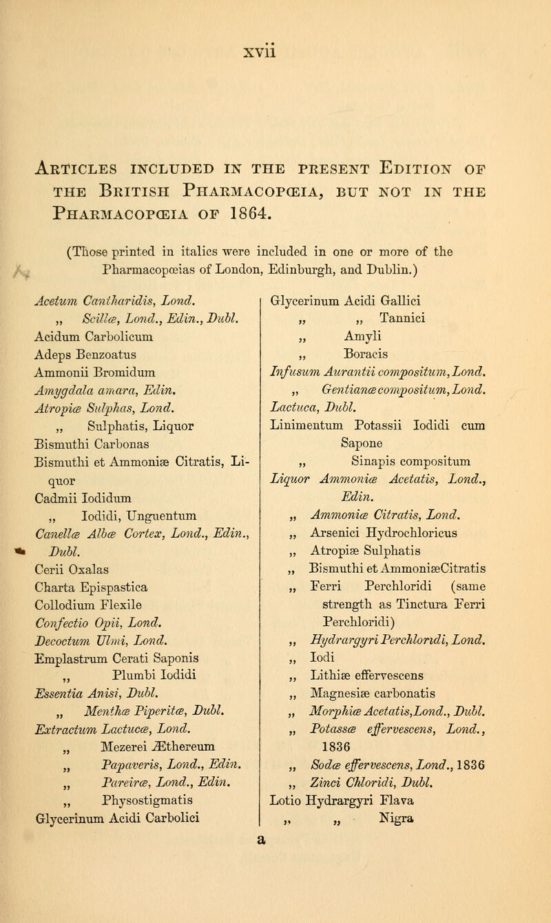 XVll Articles included in the present Edition of THE British Pharmacopoeia, but not in the Pharmacopceia of 1864. (Those printed in italics were included in one or more of the Pharmacopoeias of London, Edinburgh, and Dublin.) Acetum Cantharidis, Lond. „ Scillcs, Lond., Edin., Dull. Acidum Carbolicum Adeps Benzoatus Ammonii Bromidum Amygdala amara, 'Edin. AtropicB Sulphas, Lond. „ Sulphatis, Liquor Bismiithi Carbonas Bismuthi et Ammonise Citratis, Li- quor Cadmii lodidum „ lodidi, Unguentum CanellfS Albce Cortex, Lojid., Edi?i., Buhl. Cerii Oxalas Charta Epispastica CoUodium Flexile Confectio Opii, Lond. Decoctum TJhni, Lond. Emplastnim Cerati Saponis „ Plumbi lodidi Essentia Anisi, Buhl. „ Menth(S Piperitcs, Buhl. Extractum LactuccB, Lond. „ Mezerei ^thereum „ Papaveris, Lond., Edin. „ Pareircs, Lond., Edin. „ Physostigmatis Glycerinum Acidi Carbolici Grlycerinum Acidi Gallici „ „ Tannici „ Amyli „ Boracis Infusum Aurantii compositum,Lond, „ Gentian(Scompositum,Loyid. Lactiica, Buhl. Linimentum Potassii lodidi cum Sapone „ Sinapis compositum Liquor Ammonim Acetatis, Lond., Edin. „ Ammonia Citratis, Lond. „ Arsenici Hydrochloricus ,, Atropise Sulphatis „ Bismuthi et AmmoniseCitratis „ Eerri Perchloridi (same strength as Tinctura Eerri Perchloridi) ,, Hydrargyri Perchloridi, Lond. „ lodi „ Lithise effervescens „ Magnesise carbonatis „ Morphics Acetatis,Lond., Buhl. „ Potasses effervescens, Lond., 1836 „ SodcB effervescens, Lond., 1836 ,, Zinci Chloridi, Buhl, Lotio Hydrargyri Elava ,, Nigra