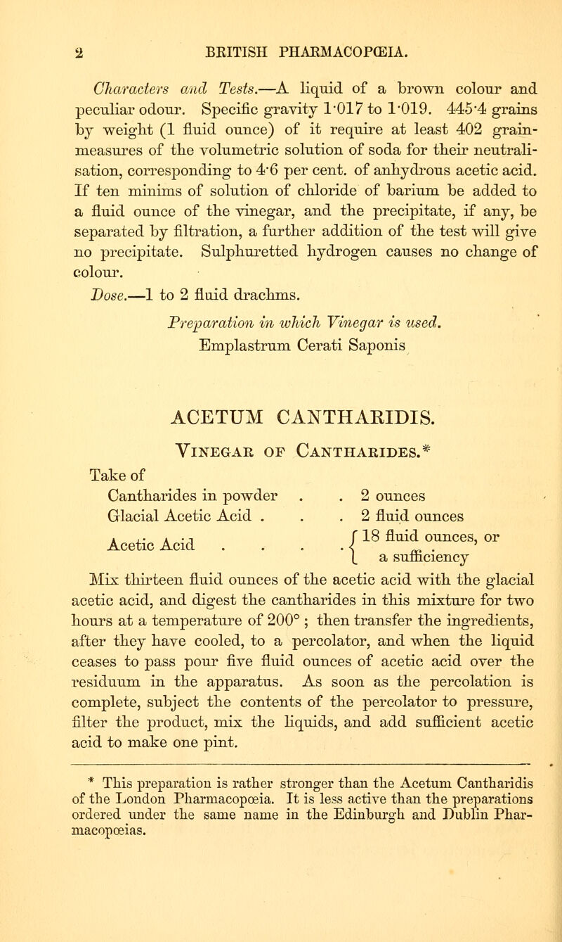 Characters and Tests.—A liquid of a brown colour and peculiar odour. Specific gravity 1'017 to 1*019. 445'4 grains by weiglit (1 fluid ounce) of it require at least 402 grain- measures of tbe volumetric solution of soda for tbeir neutrali- sation, corresponding to 4 6 per cent, of anbydrous acetic acid. If ten minims of solution of cbloride of barium be added to a fluid ounce of tbe vinegar, and tbe precipitate, if any, be separated by filtration, a further addition of tbe test will give no precipitate. Sulpbui'etted bydrogen causes no change of colour. Dose.—1 to 2 fluid dracbms. Preparation in which Vinegar is used. Emplastrum Cerati Saponis ACETUM CANTHAEIDIS. Vinegar of Cantharides.* Take of Cantbarides in powder . . 2 ounces Glacial Acetic Acid . . .2 fluid ounces . ,. . . n r 18 fluid ounces, or Acetic Acid . . . .4 _ . ' (, a sumciency Mix tbirteen fluid ounces of tbe acetic acid witb tbe glacial acetic acid, and digest tbe cantbarides in tbis mixture for two bours at a temperature of 200° ; tben transfer tbe ingredients, after tbey bave cooled, to a percolator, and wben tbe liquid ceases to pass pour five fluid ounces of acetic acid over tbe residuum in tbe apparatus. As soon as tbe percolation is complete, subject tbe contents of tbe percolator to pressure, filter tbe product, mix tbe bquids, and add sufficient acetic acid to make one pint. * Tbis preparation is ratber stronger than tbe Acetum Cantbaridis of tbe London Pharmacopoeia. It is less active than the preparations ordered under the same name in the Edinburgh and Dublin Phar- macopoeias.