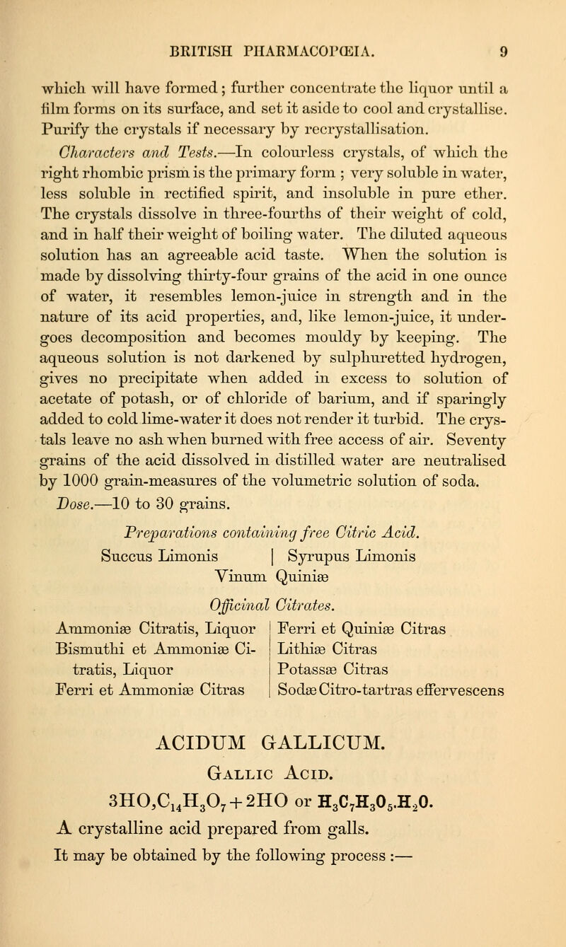 wliicli will have formed; further concentrate the liquor until a film forms on its surface, and set it aside to cool and crystalHse. Purify the crystals if necessary by recrystallisation. Characters and Tests.—In colourless crystals, of which the right rhombic prism is the primary form ; very soluble in water, less soluble in rectified spirit, and insoluble in j)iire ether. The crystals dissolve in three-fourths of their weight of cold, and in half their weight of boiling water. The diluted aqueous solution has an agreeable acid taste. When the solution is made by dissolving thirty-four grains of the acid in one ounce of water, it resembles lemon-juice in strength and in the nature of its acid properties, and, like lemon-juice, it under- goes decomposition and becomes mouldy by keeping. The aqueous solution is not darkened by sulphuretted hydrogen, gives no precipitate when added in excess to solution of acetate of potash, or of chloride of barium, and if sparingly added to cold lime-water it does not render it turbid. The crys- tals leave no ash when burned with free access of air. Seventy grains of the acid dissolved in distilled water are neutrahsed by 1000 grain-measures of the volumetric solution of soda. Dose.—10 to 30 grains. Preparations containing free Citric Acid. Succus Limonis | Syrupus Limonis Yinum Quiniee Officinal Citrates. Ammonise Citratis, Liquor Bismuthi et Ammonise Ci- tratis, Liquor Ferri et Ammonise Citras Ferri et Quiniae Citras Lithi^ Citras Potassae Citras Sodse Citro-tartras effervescens ACIDUM GALLICUM. Gallic Acid. 3HO,Ci4H307 + 2HO or H3C7H305.H,0. A crystalline acid prepared from galls. It may be obtained by the following process :—