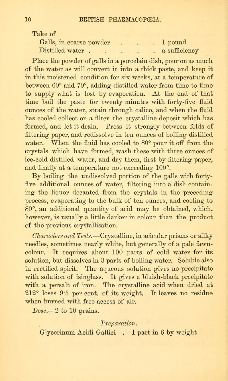 Take of Galls, in coarse powder . . .1 pound Distilled water . . . . .a sufficiency Place the powder of galls in a porcelain dish, pour on as much of the water as vvill convert it into a thick paste, and keep it in this moistened condition for six weeks, at a temperature of between 60° and 70°, adding distilled water from time to time to supply what is lost by evaporation. At the end of that time boil the paste for twenty minutes with forty-five fluid ounces of the water, strain through calico, and when the fluid has cooled collect on a filter the crystalline deposit which has formed, and let it drain. Press it strongly between folds of filtering paper, and redissolve in ten ounces of boiling distilled water. When the fluid has cooled to 80° pour it ofl* from the crystals which have formed, wash these with three ounces of ice-cold distilled water, and dry them, first by filtering paper, and finally at a temperature not exceeding 100°. By boiling the undissolved portion of the galls with forty- five additional ounces of water, filtering into a dish contain- ing the liquor decanted from the crystals in the preceding process, evaporating to the bulk of ten ounces, and cooling to 80°, an additional quantity of acid may be obtained, which, however, is usually a httle darker in colour than the product of the previous crystalhsation. Characters and Tests.—Crystalline, in acicular prisms or silky needles, sometimes nearly white, but generally of a pale fawn- colour. It requires about 100 parts of cold water for its solution, but dissolves in 3 parts of boiling water. Soluble also in rectified spirit. The aqueous solution gives no precipitate with solution of isinglass. It gives a bluish-black precipitate with a persalt of iron. The crystalline acid when dried at 212° loses 9'5 per cent, of its weight. It leaves no residue when burned with free access of aii\ JDose.—2 to 10 grains. Preparation. Glyccrinum Acidi Gallici . 1 part in 6 by weight