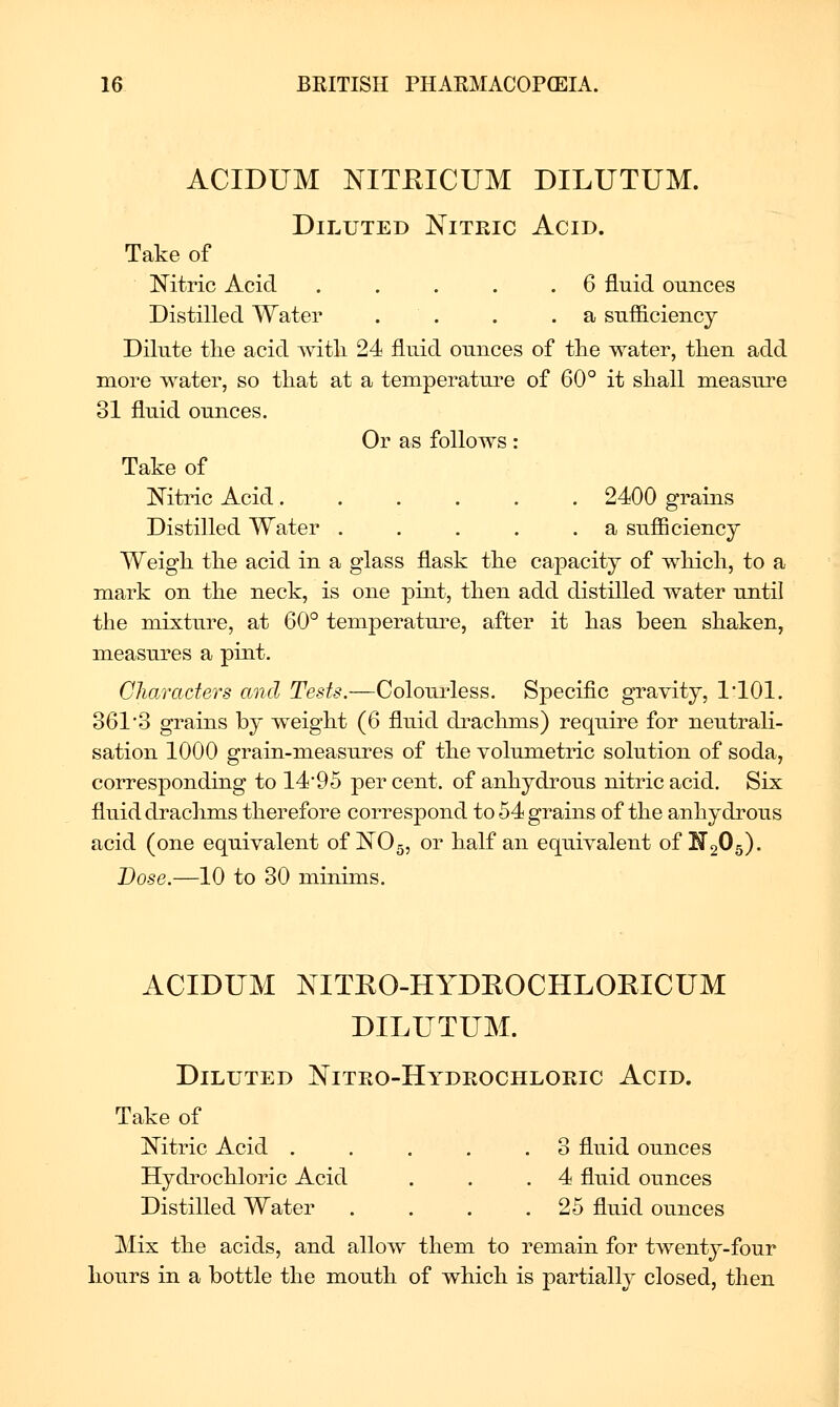 ACIDUM NITEICUM DILUTUM. Diluted Nitric Acid. Take of Nitric Acid . . . . .6 fluid ounces Distilled Water . . . .a sufficiency Dilute tlie acid with 24 fluid ounces of tlie water, tlien add more water, so that at a temperature of 60° it shall measure 31 fluid ounces. Or as follows: Take of Nitric Acid 2400 grains Distilled Water . . . . .a sufficiency Weigh the acid in a glass flask the capacity of which, to a mark on the neck, is one pint, then add distilled water until the mixture, at 60° temperatui^e, after it has been shaken, measures a pint. Characters and Tests.—Colourless. Specific gravity, I'lOl. 361'3 grains by weight (6 fluid drachms) require for neutrali- sation 1000 grain-measures of the volumetric solution of soda, corresponding to 14*95 per cent, of anhydrous nitric acid. Six fluid drachms therefore correspond to 54 grains of the anhydrous acid (one equivalent of NO5, or half an equivalent of ^205). Dose.—10 to 30 minims. ACIDUM NITRO-HYDEOCHLOEICUM DILUTUM. Diluted Nitro-Hydrochloeic Acid. Take of Nitric Acid . . . . .3 fluid ounces Hydi'ochloric Acid . . .4 fluid ounces Distilled Water . . . .25 fluid ounces Mix the acids, and allow them to remain for twentj-four hours in a bottle the mouth of which is partially closed, then