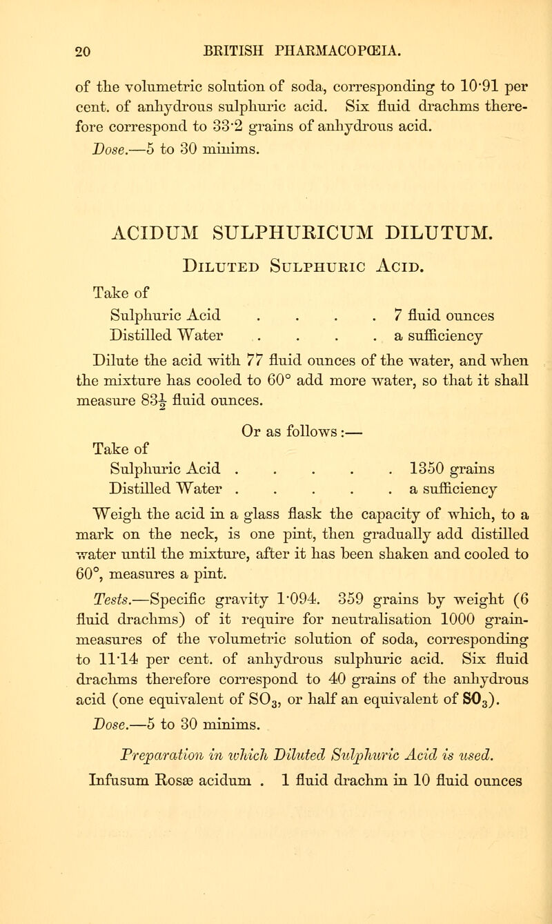 of the volumetric solution of soda, corresponding to 1091 per cent, of anhydrous sulphuric acid. Six fluid drachms there- fore correspond to 33*2 grains of anhydrous acid. Dose.—5 to 30 minims. ACIDUM SULPHURICUM DILUTUM. Diluted Sulphuric Acid. Take of Sulphuric Acid .... 7 fluid ounces Distilled Water . . . . a sufficiency Dilute the acid with 77 fluid ounces of the water, and when the mixture has cooled to 60° add more water, so that it shall measure 83J fluid ounces. Or as follows :— Take of Sulphuric Acid 1350 grains Distilled Water . . . . .a sufficiency Weigh the acid in a glass flask the capacity of which, to a mark on the neck, is one pint, then gradually add distilled water until the mixtui^e, after it has been shaken and cooled to 60°, measures a pint. Tests.—Specific gravity 1*094. 359 grains by weight (6 fluid drachms) of it require for neutralisation 1000 grain- measures of the volumetric solution of soda, corresponding to 11 14 per cent, of anhydrous sulphuric acid. Six fluid drachms therefore correspond to 40 grains of the anhydrous acid (one equivalent of SO3, or half an equivalent of SO3). Dose.—5 to 30 minims. Fre^aration in ivliich Diluted Stdjpliuric Acid is used. Infusum Rosse acidum . 1 fluid drachm in 10 fluid ounces