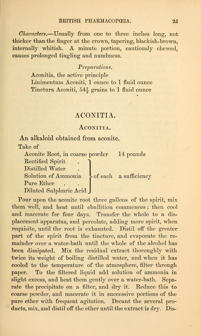 Characters.—Usually from one to three inches long, not thicker than the finger at the crown, tapering, blackish-brown, internally whitish. A minute portion, cautiously chewed, causes prolonged tingling and numbness. Frejparations. Aconitia, the active principle Linimentum Aconiti, 1 ounce to 1 fluid ounce Tinctura Aconiti, 54^ grains to 1 fluid ounce ACONITIA. Aconitia. An alkaloid obtained from aconite. Take of Aconite Root, in coarse powder 14 pounds Rectified Spirit Distilled Water Solution of Ammonia Pure Ether Diluted Sulphuric Acid _ Pour upon the aconite root three gallons of the spirit, mix them well, and heat until ebullition commences ; then cool and macerate for four days. Transfer the whole to a dis- placement apparatus, and percolate, adding more spirit, when requisite, until the root is exhausted. Distil ofi the greater part of the spirit from the tincture, and evaporate the re- mainder over a water-bath until the whole of the alcohol has been dissipated. Mix the residual extract thoroughly vdth twice its weight of boiling distilled water, and when it has cooled to the temperature of the atmosphere, filter through paper. To the filtered liquid add solution of ammonia in slight excess, and heat them gently over a water-bath. Sepa- rate the precipitate on a filter, and dry it. Reduce this to coarse powder, and macerate it in successive portions of the pure ether with frequent agitation. Decant the several pro- ducts, mix, and distil ofi the ether until the extract is dry. Dis- of each a suf&ciency