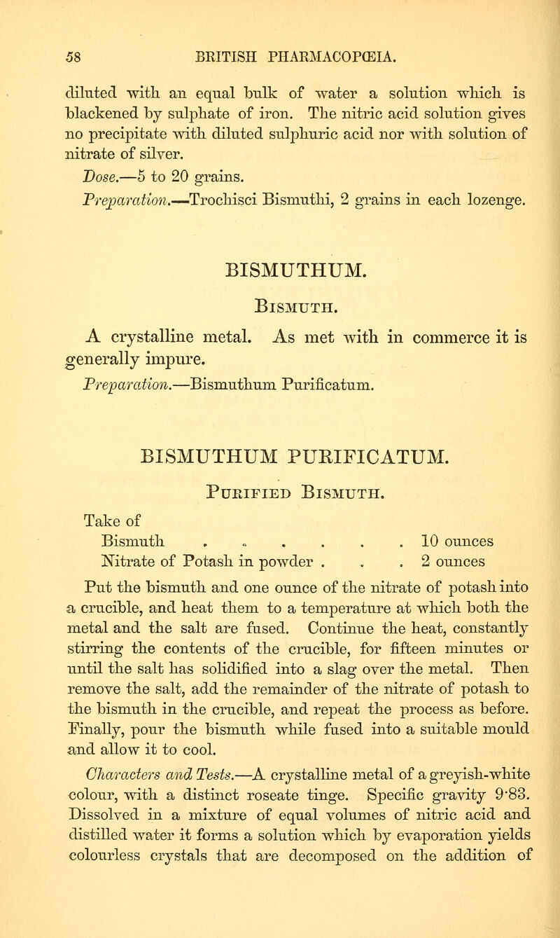 diluted witli an equal bulk of water a solution wliicli is blackened by sulphate of iron. The nitric acid solution gives no precipitate witb diluted sulpliuric acid nor witb solution of nitrate of silver. Dose.—5 to 20 grains. Prepar(^^^o?^.—Trocliisci BismutM, 2 grains in eacb lozenge. BISMUTHUM. Bismuth. A crystalline metal. As met -with in commerce it is generally impure. Preparation.—Bismutbum Purificatum. BISMUTHUM PURIFICATUM. Purified Bismuth. Take of Bismutli , „ . . . .10 ounces Mtrate of Potasli in powder . . .2 ounces Put the bismuth and one ounce of the nitrate of potash into a crucible, and heat them to a temperature at which both the metal and the salt are fused. Continue the heat, constantly stirring the contents of the crucible, for fifteen minutes or until the salt has solidified into a slag over the metal. Then remove the salt, add the remainder of the nitrate of potash to the bismuth in the crucible, and repeat the process as before. Pinally, pour the bismuth while fused into a suitable mould and allow it to cool. Characters and Tests.—^A crystalline metal of a greyish-white colour, with a distinct roseate tinge. Specific gravity 983. Dissolved in a mixture of equal volumes of nitric acid and distilled water it forms a solution which by evaporation yields colourless crystals that are decomposed on the addition of