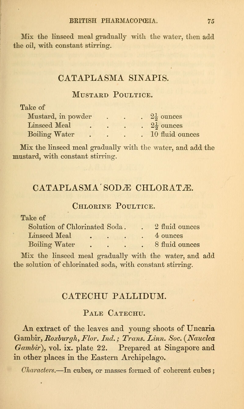 Mix the linseed meal gradually witli the water, then add the oil, with constant stirring. CATAPLASMA SINAPIS. Mustard Poultice. Take of Mustard, in powder Linseed Meal . . . • 2^ ounces Boiling Water . . . .10 fluid ounces Mix the linseed meal gradually with the water, and add the mustard, with constant stirring. CATAPLASMA SOD^ CHLOKAT^. Chlorine Poultice. Take of Solution of Chlorinated Soda. . 2 fluid ounces Linseed Meal .... 4 ounces Boiling Water .... 8 fluid ounces Mix the Knseed meal gTadually with the water, and add the solution of chlorinated soda, with constant stirring. CATECHU PALLIDUM. Pale Catechu. An extract of the leaves and young shoots of Uncaria Gambir, Roxburgh, Flor. Ind,; Trans, Linn. Soc. {Nauclea Gamhir), vol. ix. plate 22. Prepared at Singapore and in other places in the Eastern Archipelago. Characters.—In cubes, or masses formed of coherent cubes;