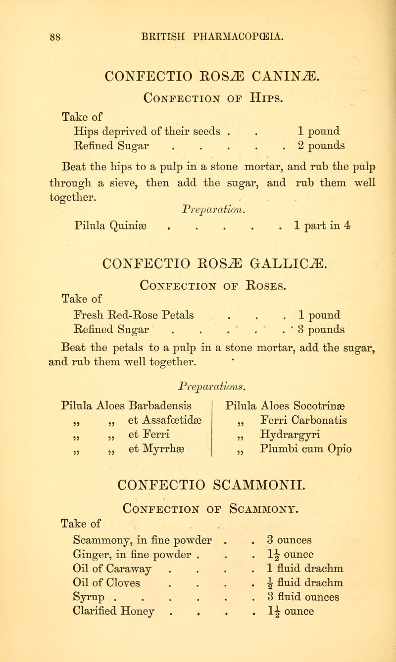 CONFECTIO EOS^ CANINE. Confection of Hips. Take of Hips deprived of tlieir seeds . . 1 pound E-efined Sugar 2 pounds Beat the liips to a pnlp in a stone mortar, and rub tlie pulp through a sieve, then add the sugar, and rub them well together. Preparation. Pilula Quinise . . . . .1 part in 4 CONFECTIO ROS-^ GALLIC.^. Confection of Eoses. Take of Fresh Red-Rose Petals . . .1 pound Refined Sugar . . . . . ' 3 pounds Beat the petals to a pulp in a stone mortar, add the sugar, and rub them well together. Prejyai xttions. Pilula Aloes Barbadensis Pilula Aloes Socotringe „ „ et Assafoetidse „ Ferri Carbonatis „ „ et Ferri „ Hydrarg^ri „ „ et Myrrh89 „ Phimbi cum Opio CONFECTIO SCAMMONIL Confection of Scammony. Take of Scammony, in fine powder . . 3 ounces Ginger, in fine powder Oil of Caraway Oil of Cloves Syrup . Clarified Honey 1^ ounce 1 fluid drachm •J fluid drachm 3 fluid ounces IJ ounce