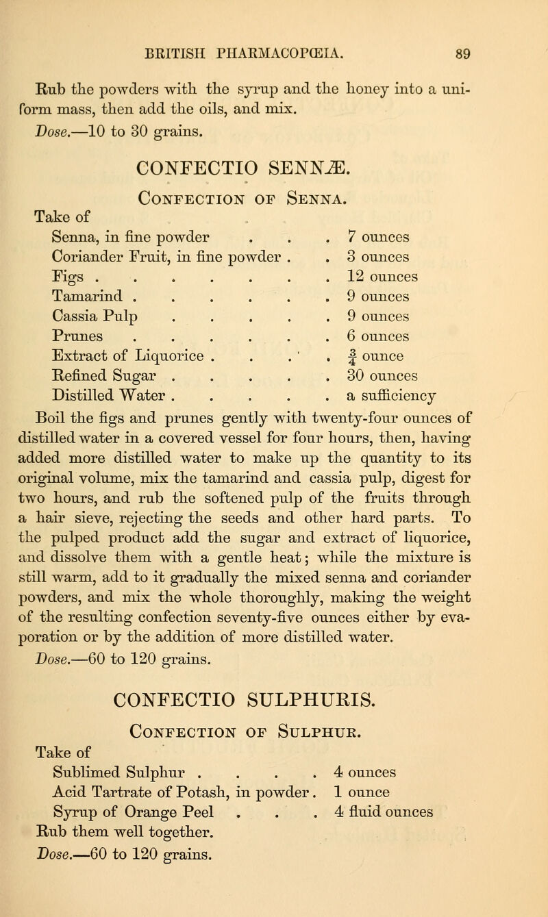 Rub tlie powders with the syrup and the honey into a uni- form mass, then add the oils, and mix. Dose.—10 to 30 grains. CONFECTIO SENN^. Confection of » Senna. ike of Senna, in fine powder . 7 ounces Coriander Fruit, in fine powder . 3 ounces Figs . 12 ounces TaTnarind . 9 ounces Cassia Pulp . 9 ounces Prunes . 6 ounces Extract of Liquorice . ^ ounce Refined Sugar . . 30 ounces Distilled Water . . . . . a sufficiency Boil the figs and prunes gently with twenty-four ounces of distilled water in a covered vessel for four hours, then, having added more distilled water to make up the quantity to its original volume, mix the tamarind and cassia pulp, digest for two hours, and rub the softened pulp of the fruits through a hair sieve, rejecting the seeds and other hard parts. To the pulped product add the sugar and extract of liquorice, and dissolve them with a gentle heat; while the mixture is still warm, add to it gradually the mixed senna and coriander powders, and mix the whole thoroughly, making the weight of the resulting confection seventy-five ounces either by eva- poration or by the addition of more distilled water. Dose.—60 to 120 grains. CONFECTIO SULPHURIS. Confection of Sulphue. Take of Sublimed Sulphur .... 4 ounces Acid Tartrate of Potash, in powder. 1 ounce Syrup of Orange Peel . . .4 fluid ounces Rub them well together.