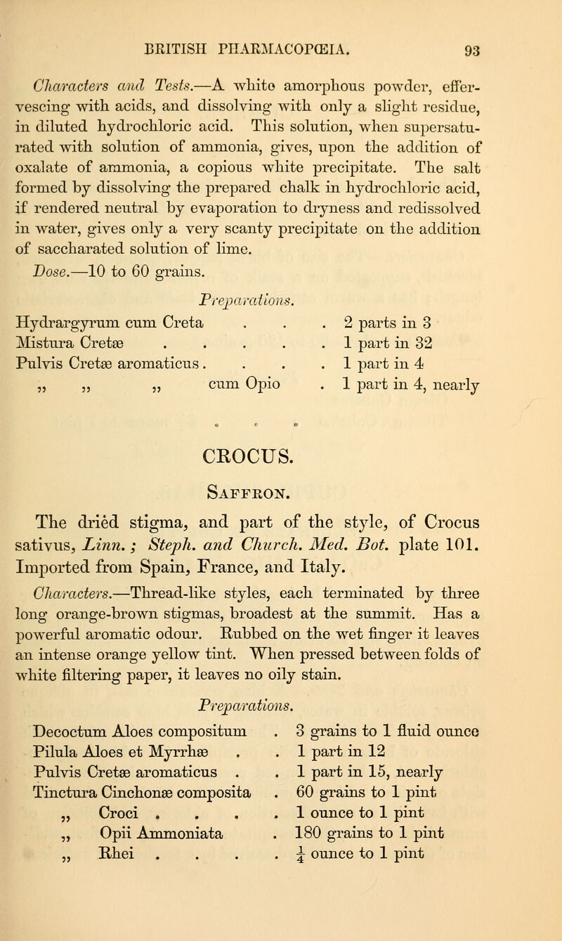 Characters and Tests.—A wliito amorphous powder, efFer- vescing witk acids, and dissolving with only a sHght residue, in diluted hydrochloric acid. This solution, when supersatu- rated with solution of ammonia, gives, upon the addition of oxalate of ammonia, a copious white precipitate. The salt formed by dissolving the prepared chalk in hydrochloric acid, if rendered neutral by evaporation to dryness and redissolved in water, gives only a very scanty precipitate on the addition of saccharated solution of lime. Dose.—10 to 60 grains. Prejjaratlons. Hydi^argyrum cum Creta . . .2 parts in 3 Mistura Cretae 1 part in 32 Pulvis Cretse aromaticus .... 1 part in 4 „ „ „ cum Opio . 1 part in 4, nearly CROCUS. Saffron. The dried stigma, and part of the style, of Crocus sativus, Linn. ; Steph. and Church. Med. Bot. plate 101. Imported from Spain, France, and Italy. Characters.—Thread-like styles, each terminated by three long orange-brown stigmas, broadest at the summit. Has a powerful aromatic odour. Rubbed on the wet finger it leaves an intense orange yellow tint. When pressed between folds of white filtering paper, it leaves no oily stain. Pre^aratmis. Decoctum Aloes compositum . 3 grains to 1 fluid ounce Pilula Aloes et Myrrhs . . 1 part in 12 Pulvis Cretae aromaticus . . 1 part in 15, nearly Tinctura Cinchonae composita . 60 grains to 1 pint „ Croci ... .1 ounce to 1 pint „ Opii Ammoniata . 180 grains to 1 pint „ Rhei ... . i ounce to 1 pint