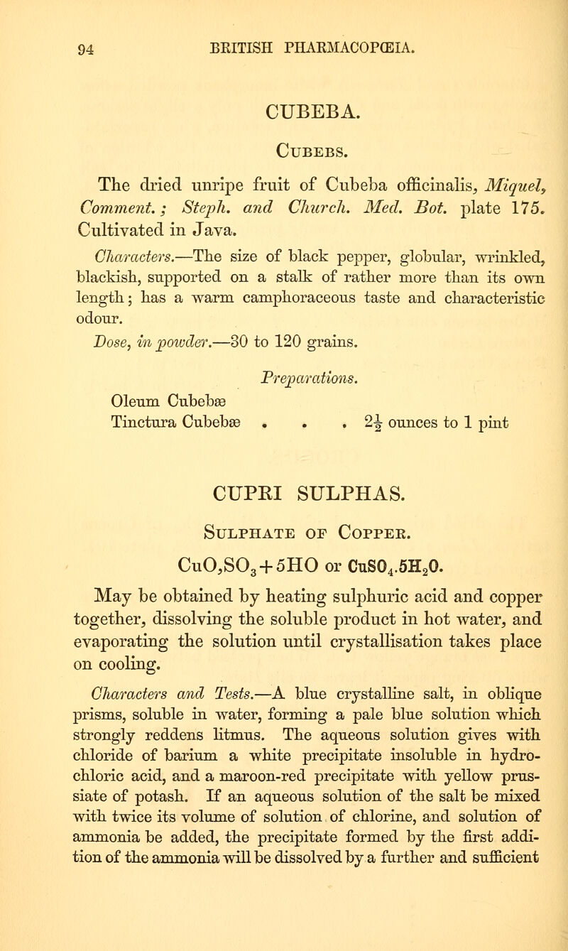 CUBEBA. CUBEBS. The dried unripe fruit of Cubeba officinalis, Miquel^ Comment.; Stejjh. and Church. Med. Bot. plate 175. Cultivated in Java. Characters.—The size of black pepper, globular, wrinkled, blackish, supported on a stalk of rather more than its own length; has a warm camphoraceous taste and characteristic odonr. Dose, in powder.—30 to 120 grains. Prejoarations. Oleum Cnbebse Tinctnra Cubebse . . • 2-| ounces to 1 pint CUPEI SULPHAS. Sulphate of Coppek. CuO,S03 + 5HO or CUSO4.5H2O. May be obtained by heating sulphuric acid and copper together, dissolving the soluble product in hot water, and evaporating the solution until crystallisation takes place on cooling. Characters and Tests.—A blue crystalline salt, in obHque prisms, soluble in water, forming a pale blue solution which strongly reddens Htmus. The aqueous solution gives with chloride of barium a white precipitate insoluble in hydro- chloric acid, and a maroon-red precipitate with yellow prus- siate of potash. If an aqueous solution of the salt be mixed with twice its volume of solution of chlorine, and solution of ammonia be added, the precipitate formed by the first addi- tion of the ammonia will be dissolved by a further and sufficient