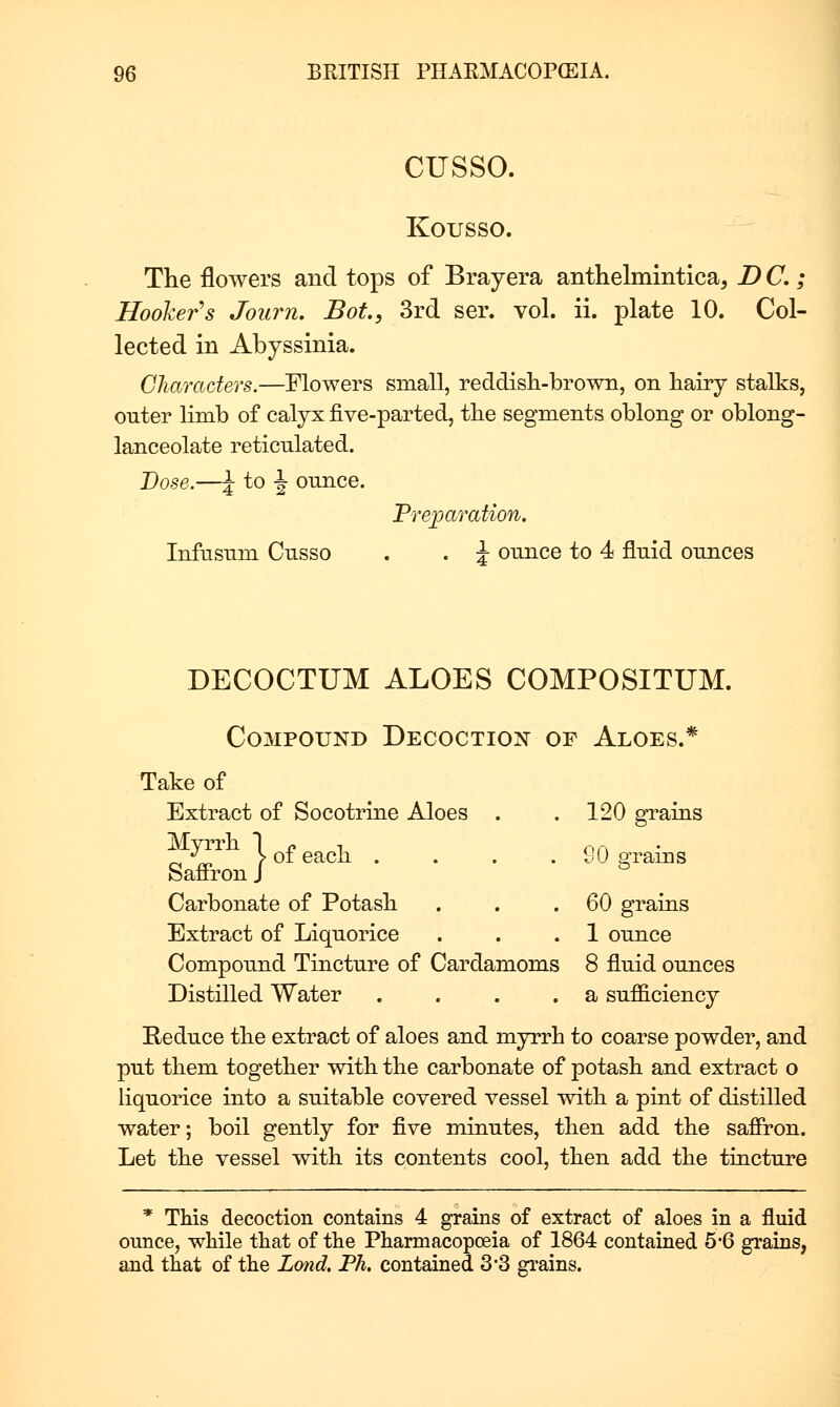 cusso. Kousso. The flowers and tops of Brayera anthelmintica, D C. ; Hooker's Journ. Bot., 3rd ser. vol. ii. plate 10. Col- lected in Abyssinia. Characters.—Mowers small, reddish-brown, on hairy stalks, outer Hmb of calyx five-parted, the segments oblong or oblong- lanceolate reticulated. Vase.—J to ^ ounce. Preparation. Infusum Cusso . . i ounce to 4 fluid ounces DECOCTUM ALOES COMPOSITUM. Compound Decoction of Aloes.* Take of Extract of Socotrine Aloes . . 120 graias ^\r, > of each .... 90 a:rains Saffron J ^ Carbonate of Potash . . .60 grains Extract of Liquorice . . .1 ounce Compound Tincture of Cardamoms 8 fluid ounces Distilled Water . . . . a sufficiency Reduce the extract of aloes and myrrh to coarse powder, and put them together with the carbonate of potash and extract o hquorice into a suitable covered vessel with a pint of distilled water; boil gently for five minutes, then add the saffron. Let the vessel with its contents cool, then add the tincture * This decoction contains 4 grains of extract of aloes in a fluid ounce, while that of the Pharmacopoeia of 1864 contained 5*6 grains, and that of the Lond. Ph. contained 3'3 gi-ains.