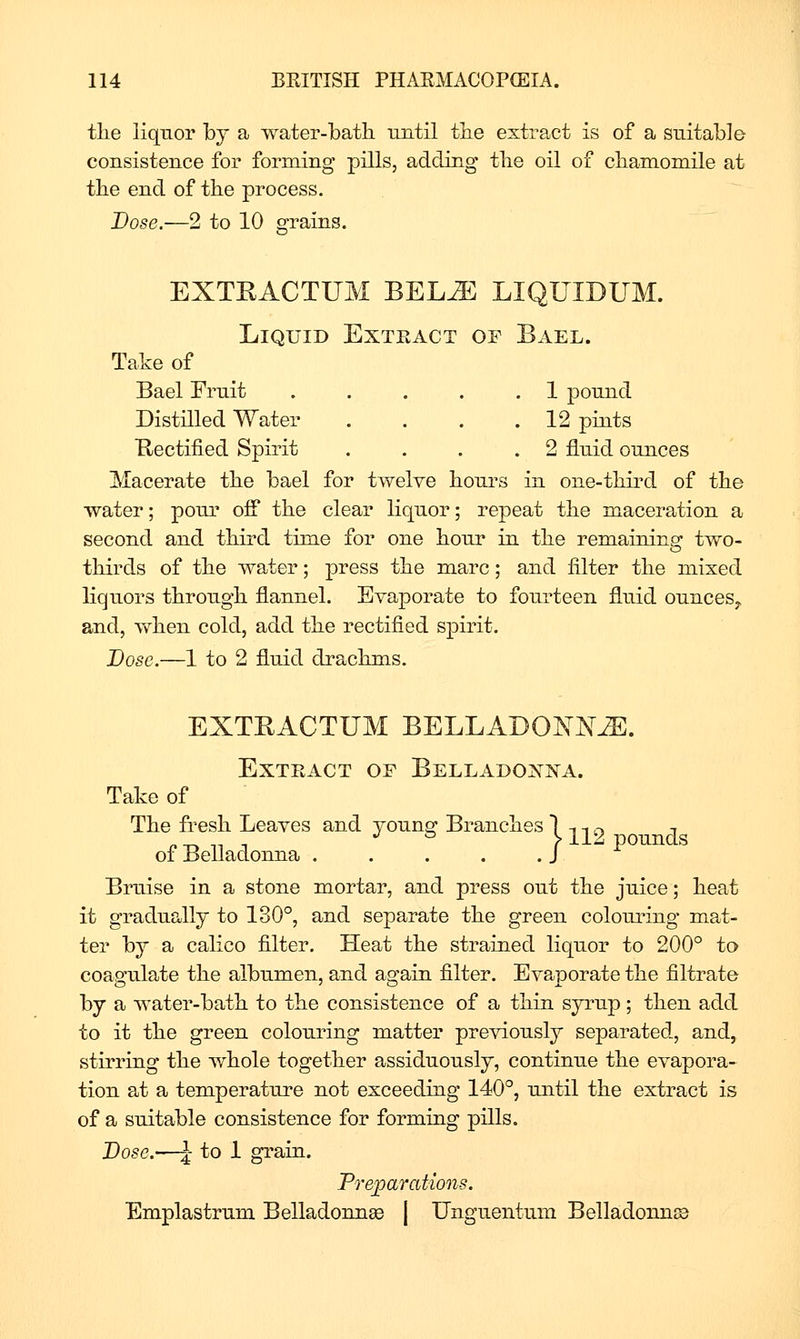 the liquor by a water-bath until the extract is of a suitable consistence for forming pills, adding the oil of chamomile at the end of the process. Dose.—2 to 10 grains. EXTRACTUM BEL^ LIQUIDUM. Liquid Extract of Bael. Take of Bael Fruit . . . . .1 pound Distilled Water . . . .12 pints Rectified Spirit .... 2 fluid ounces Macerate the bael for twelve hours in one-third of the water; pour off the clear liquor; repeat the maceration a second and third time for one hour in the remaining two- thirds of the water; press the marc; and filter the mixed liquors through flannel. Evaporate to foiirteen fluid ounces^ and, vfhen cold, add the rectified spirit. Dose.—1 to 2 fluid drachms. EXTRACTUM BELLADONNA. Extract of Belladonna. Take of The fresh Leaves and younff Branches 1 t t ,-> ^ n-r^ -,-, -, J' & S112 pounds of Belladonna J Bruise in a stone mortar, and press out the juice; heat it gradually to 130°, and separate the green colouring mat- ter by a calico filter. Heat the strained liquor to 200° to coagulate the albumen, and again filter. Evaporate the filtrate by a water-bath to the consistence of a thin syrup; then add to it the green colouring matter previously separated, and, stirring the whole together assiduously, continue the evapora- tion at a temperature not exceeding 140°, until the extract is of a suitable consistence for forming pills. Dose.'—J to 1 grain. Prejparations. Emplastrum Belladonnse | Unguentum Belladonnss