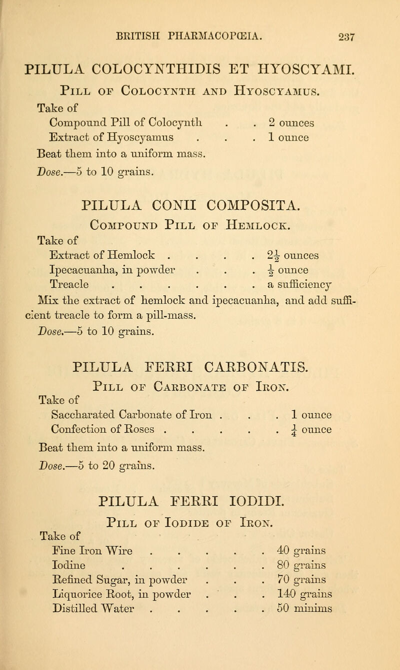 PILULA COLOCYNTHIDIS ET HYOSCYAMI. Pill of Colocyntii and Hyoscyamus. Take of Compound Pill of Colocjntli . . 2 ounces Extract of Hyoscyamus . . .1 ounce Beat them into a uniform mass. JDose.—5 to 10 grains. PILULA CONII COMPOSITA. Compound Pill of Hemlock. Take of Extract of Hemlock . . . -2^ ounces Ipecacuanha, in powder . . . ^ ounce Treacle ...... a sufficiency Mix the extract of hemlock and ipecacuanha, and add suffi- cient treacle to form a pill-mass. Dose.—5 to 10 grains. PILULA FEREI CARBONATIS. Pill of Cakbonate of Ieon. Take of Saccharated Carbonate of Iron . . .1 ounce Confection of Hoses . . . . . ^ ounce Beat them into a uniform mass. Dose.—5 to 20 grains. PILULA FERRI lODIDL Pill of Iodide of Ieon. Take of Pine Iron Wire . 40 grains Iodine .... . 80 grains Refined Sugar, in powder 70 grains Liquorice Root, in powder 140 grains Distilled Water . . 50 miTiims