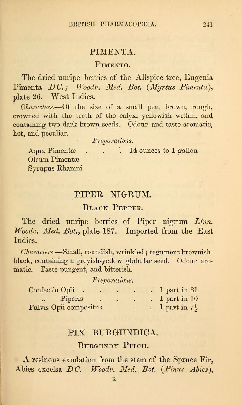 PIMENTA. Pimento. The dried unripe berries of tlie Allspice tree, Eugenia Pimenta D C.; Woodv, Med. Bot. {^Myrtus Pimento), plate 26. West Indies. Characters.—Of the size of a small pea, brown, rough, crowned with the teeth of the calyx, yellowish withm, and containing two dark brown seeds. Odour and taste aromatic, hot, and peculiar. Freparations. Aqua Pimentse . . .14 ounces to 1 gallon Oleum Pimentae Syrupus Rhanmi PIPEE NIGRUM. Black Peppek. The dried unripe berries of Piper nigrum Linn, Woodv. Med. Bot, plate 187. Imported from the East Indies. Characters.—Small, roundish, wrinkled; tegument brownish- black, containing a greyish-yellow globular seed. Odour aro- matic. Taste pungent, and bitterish. Fre^arations. Confectio Opii 1 part in 31 „ Piperis .... 1 part in 10 Pulvis Opii compositus . . .1 part in 7J- PIX BURGUNDICA. Burgundy Pitch. A resinous exudation from the stem of the Spruce Fir, Abies excelsa DC. Woodv. Med. Bot. (^Piniis Abies), R