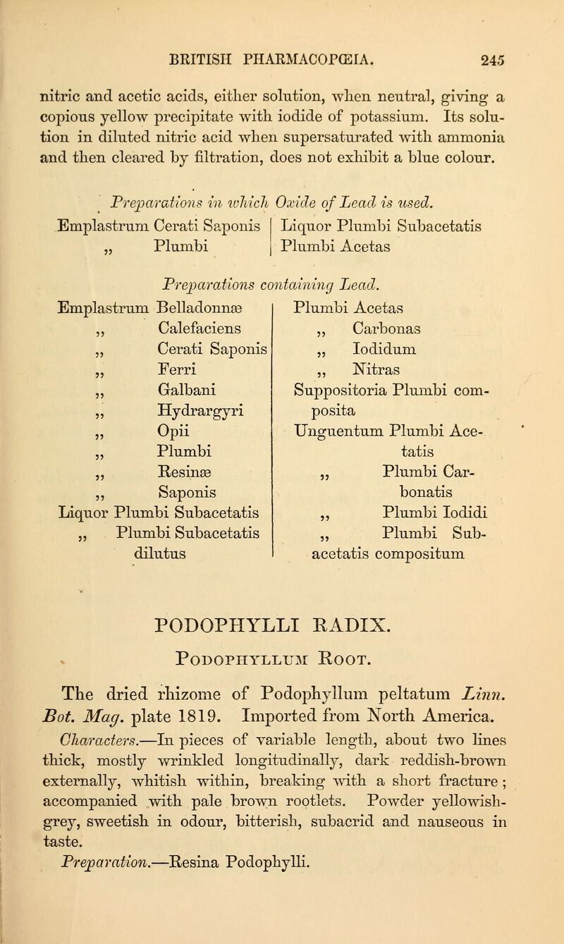 nitric and acetic acids, either solution, wlien neutral, giving- a copious yellow precipitate with iodide of potassium. Its solu- tion in diluted nitric acid when supersaturated with ammonia and then cleared by filtration, does not exhibit a blue colour. Freioarations in which Oxide of Lead is used. Emplastrum Cerati Saponis Plumbi Liquor Plumbi Subacetatis Plumbi Acetas Prejparations containing Lead. mplas trum Belladonnee Plumbi Acetas Calefaciens „ Carbonas Cerati Saponis „ lodidum Ferri „ Mtras Galbani Suppositoria Plumbi com- Hydrargyri posita Opii Unguentum Plumbi Ace- Plumbi tatis Resins „ Plumbi Car- Saponis bonatis iquor Plumbi Subacetatis „ Plumbi lodidi jj Plumbi Subacetatis „ Plumbi Sub- dilutus acetatis compositum PODOPHYLLI EADIX. Podophyllum Root. The dried rhizome of Podophyllum peltatmn Linn. Bat. Mag. plate 1819. Imported from jN'orth America. Characters.—In pieces of variable length, about two lines thick, mostly wrinkled longitudinally, dark reddish-brown externally, whitish within, breaking with a short fracture; accompanied with pale brown rootlets. Powder yellowish- grey, sweetish in odour, bitterish, subacrid and nauseous in taste. Preparation.—Eesina PodophylK.