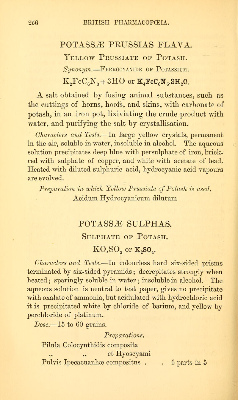 POTASS-ZE PKUSSIAS FLAVA. Yellow Prussiate of Potash. Synonym.—^Feeroctanide op Potassium. KgFeCgNg + SHO or E:4EeC6N6.3H20. A salt obtained by fusing animal substances^ such as tlie cuttings of horns, hoofs, and skins, Avith carbonate of potash, in an iron pot, lixiviating the crude product with water, and purifying the salt by crystallisation. Characters and Tests.—In large yellow crystals, permanent in the air, soluble in water, insoluble in alcohol. The aqueous solution precipitates deep blue with persulphate of iron, brick- red with sulphate of copper, and white with acetate of lead. Heated -with diluted sulphuric acid, hydrocyanic acid vapours are evolved. Preparation in ivliich Yelloiu Trussiate of Potash is used. Acidum Hydrocyanicum dilutum POTASS^ SULPHAS. Sulphate of Potash. K0,S03 or K2SO4, Characters and Tests.—In colourless hard six-sided prisms terminated by six-sided pyramids ; decrepitates strongly when heated; sparingly soluble in water ; insoluble in alcohol. The aqueous solution is neutral to test paper, gives no precipitate with oxalate of ammonia, but acidulated with hydrochloric acid it is precipitated white by chloride of barium, and yellow by perchloride of platinum. Dose.—15 to 60 grains. Prej)arations. Pilula Colocynthidis composita ,, 5, et Hyoscyami Pulvis Ipecacuanhee compositus . . 4 parts in 5