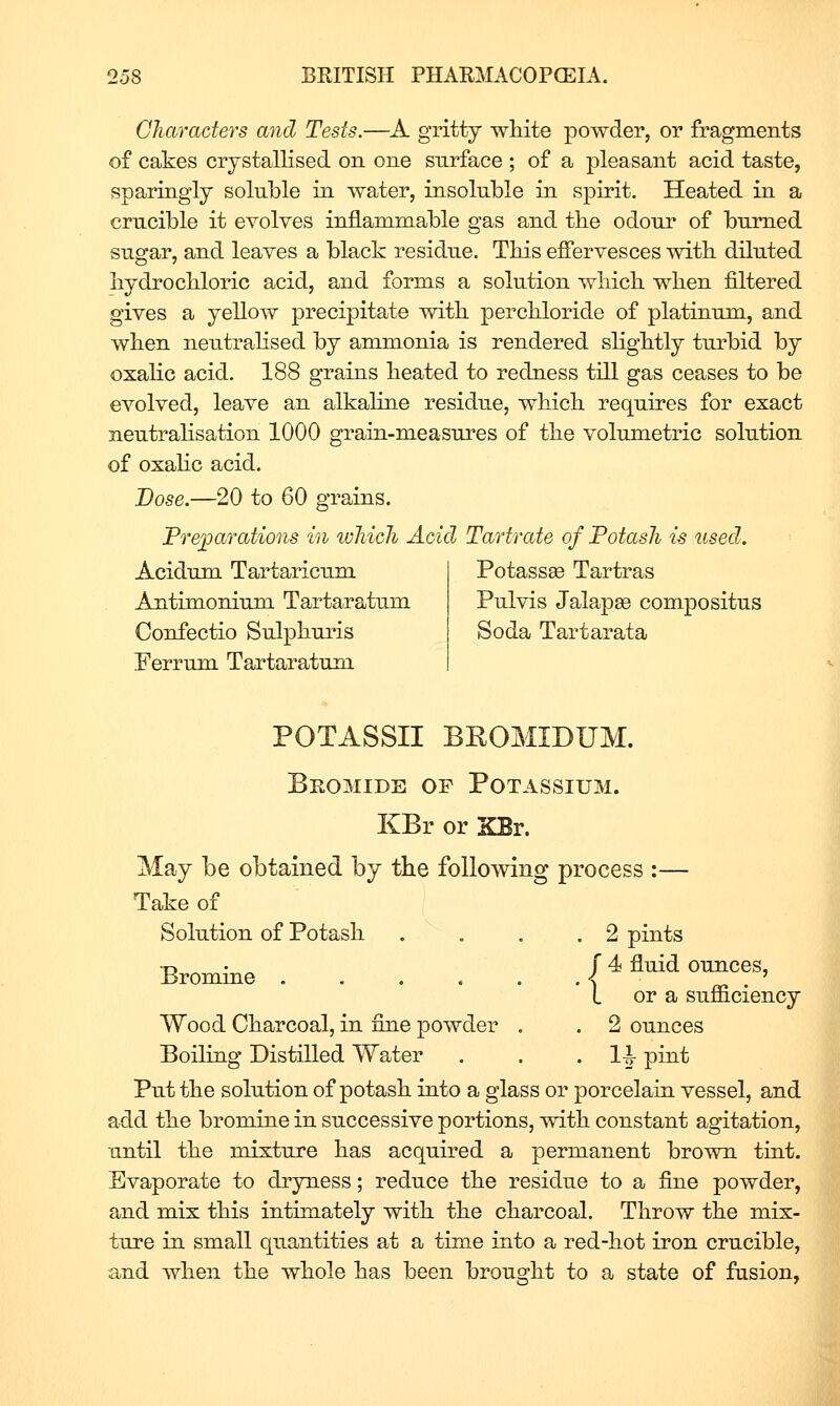 Characters arid Tests.—A gritty wliite powder, or fragments of cakes crystallised on one surface ; of a pleasant acid taste, sparingly soluble in water, insoluble in spirit. Heated in a crucible it evolves inflammable gas and the odour of burned sugar, and leaves a black residue. TMs effervesces with, diluted hydrochloric acid, and forms a solution which when filtered gives a yellow precipitate with perchloride of platinum, and when neutrahsed by ammonia is rendered slightly turbid by oxaHc acid. 188 grains heated to redness till gas ceases to be evolved, leave an alkaline residue, which requires for exact neutrahsation 1000 grain-measures of the volumetric solution of oxahc acid. Dose.—20 to 60 grains. Preparations in wliicJi Acid Tartrate of Potash is used. Acidum Tartaricum Antimonium Tartaratum Confectio Sulphuris Ferrum Tartaratum Potassee Tartras Pulvis Jalapse compositus Soda Tartarata POTASSII BEOMIDUM. Bromide of Potassium. KBr or XBr. May be obtained by the following process :— Take of Solution of Potash . . . .2 pints Bromine f 4 fluid ounces, L or a sufficiency Wood Charcoal, in fine powder . . 2 ounces Boiling Distilled Water . . • IJ prut Put the solution of potash into a glass or porcelain vessel, and add the bromine in successive portions, with constant agitation, until the mixture has acquired a permanent brown tint. Evaporate to dryness; reduce the residue to a fine powder, and mix this intimately with the charcoal. Throw the mix- ture in small quantities at a time into a red-hot iron crucible, and when the whole has been brought to a state of fasion,^