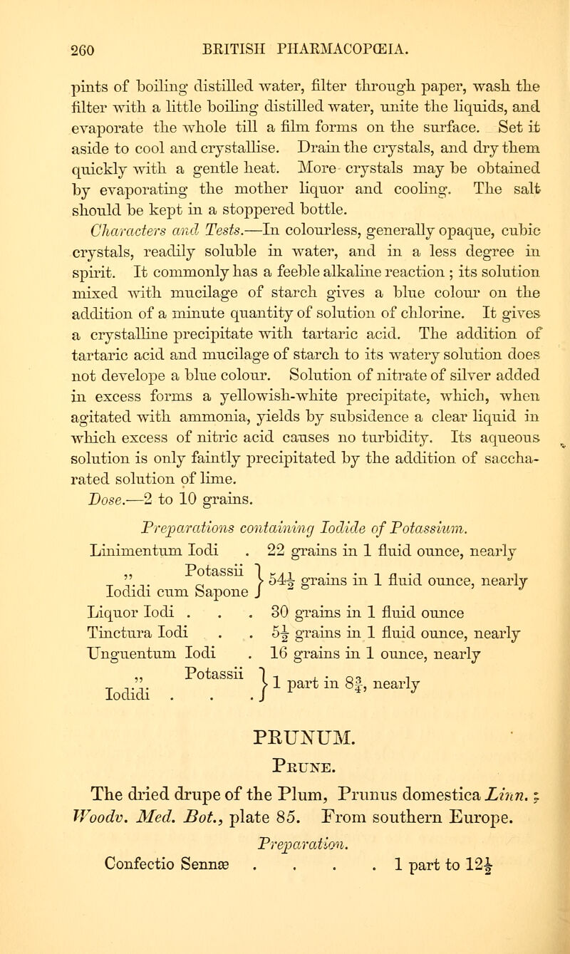 pints of boiling distilled water, filter tlirongli paper, wash tlie filter with a little boiling distilled water, unite the liquids, and evaporate the whole till a film forms on the surface. Set it aside to cool and crystallise. Drain the crystals, and dry them quickly with a gentle heat. More crystals may be obtained by evaporating the mother liquor and cooHng. The salt should be kept in a sto23pered bottle. Characters and Tests.—In colourless, generally opaque, cubic crystals, readily soluble in water, and in a less degree in spirit. It commonly has a feeble alkaline reaction ; its solution mixed with mucilage of starch gives a blue colour on the addition of a minute quantity of solution of chlorine. It gives a crystalline precipitate with tartaric acid. The addition of tartaric acid and mucilage of starch to its watery solution does not develope a blue colour. Solution of niti^ate of silver added in excess forms a yellowish-white precipitate, which, when agitated with ammonia, yields by subsidence a clear liquid in which excess of nitric acid causes no turbidity. Its aqueous solution is only faintly precipitated by the addition of saccha- rated solution of lime. Dose.—2 to 10 grains. Frejparations containing Iodide of Potassium. Linimentum lodi . 22 grains in 1 fluid ounce, nearly _ '' _. _. > 54^ grains in 1 fluid ounce, nearly lodidi cum bapone }  Liquor lodi ... 30 grains in 1 fluid ounce Tinctura lodi . . 5J grains in 1 fluid ounce, nearly Unguentum lodi . 16 grains in 1 ounce, nearly „ Potassii It X • ot 1 lodili . . JlpartmSI, nearly PEUNUM. Prune. The dried drupe of the Plum, Prunus domestica Liim. ^ Woodv. Med. Bot., plate 85. From southern Europe. Freioaration. Confectio Sennse .... 1 part to 12J