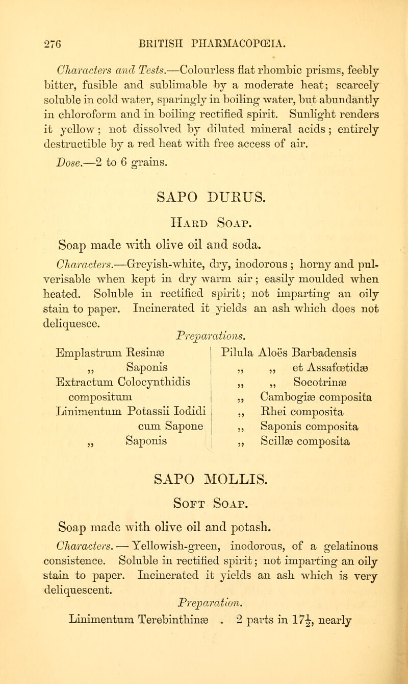 Characters and Tests.—Colourless flat rlioinbic prisms, feebly bitter, fusible and sublimable by a moderate heat; scarcely soluble in cold water, sparingly in boiling water, but abundantly in cbloroform and in boiling rectified spirit. Sunlight renders it yellow; not dissolved by diluted mineral acids ; entirely destructible by a red heat with free access of air. Dose.—2 to 6 grains. SAPO DUEUS. Hard Soap. Soap made with olive oil and soda. Characters.—Greyish-white, dry, inodorous ; horny and pul- verisable when kept in dry warm air; easily moulded when heated. Soluble in rectified spirit; not imparting an oily stain to paper. Incinerated it yields an ash which does not deliquesce. Prejoarations. Emplastrum Resinee 1 Pilula Aloes Barbadensis „ Saponis j „ et Assafoetid^ Extractum Colocynthidis „ Socotrinffi compositnm. Cambogi^ composita Linimentum Potassii lodidi Rhei composita cum Sapone Saponis composita „ Saponis Scillge composita SAPO MOLLIS. Soft So. AP. Soap made with olive oil and potash. Characters. — Yellowish-green, inodorous, of a gelatinous consistence. Soluble in rectified spirit; not imparting an oily stain to paper. Incinerated it yields an ash which is very deliquescent. Preioaratian. Linimentum Terebinthinse . 2 parts in 17^, nearly