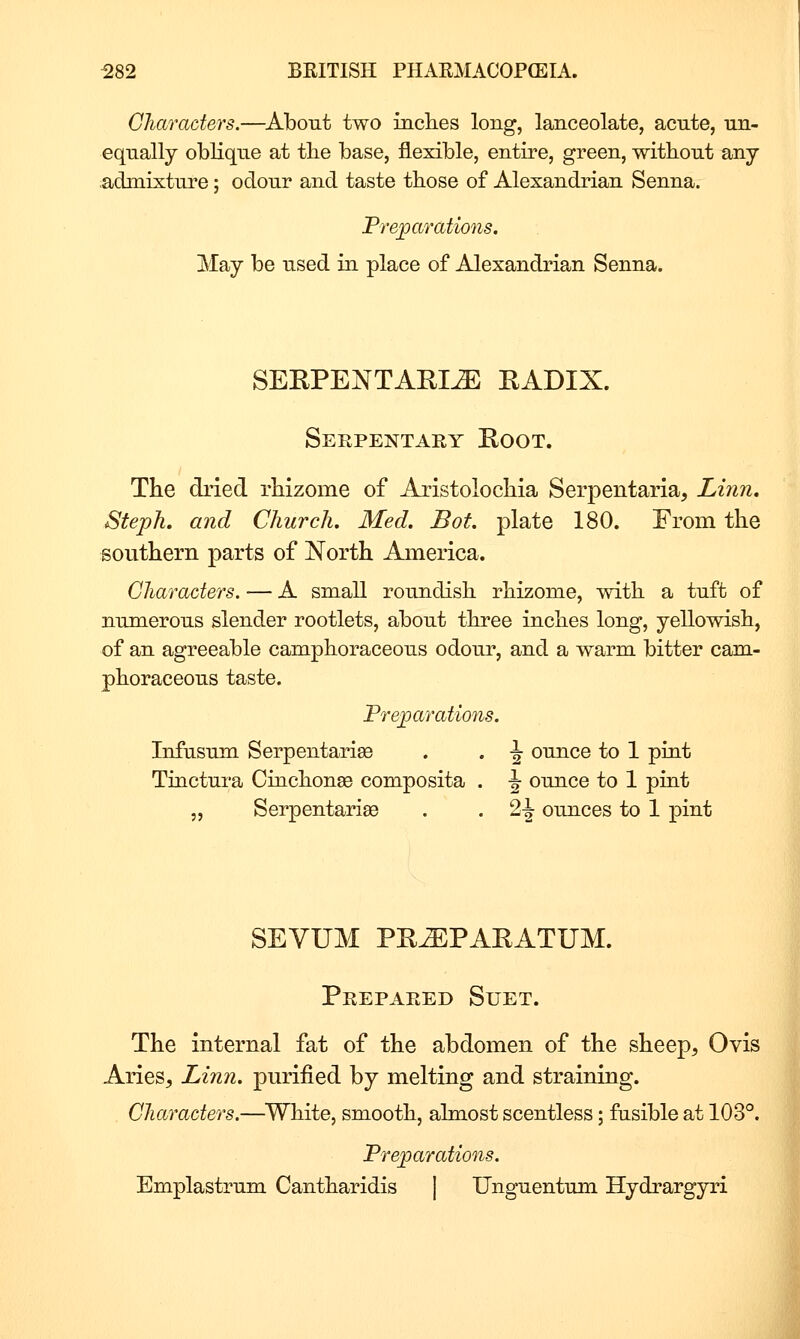 Gharaders.—About two inclies long, lanceolate, acute, un- equally oblique at the base, flexible, entire, green, without any admixture; odour and taste those of Alexandrian Senna. Preparatmis. May be used in place of Alexandrian Senna. SERPENTARI^ RADIX. Serpentary Root. The di'ied rhizome of Aristolochia Serpentaria, Linn, Steph. and Church. Med. Bot. plate 180. From the southern parts of North America. Characters. — A small roundish rhizome, with a tuft of numerous slender rootlets, about three inches long, yellowish, of an agreeable camphoraceous odour, and a warm bitter cam- phoraceous taste. Treparations. Infusum Serpentariae . . \ ounce to 1 pint Tinctura Cinchonse composita . -J ounce to 1 pint „ Serpentarise . . 2-| ounces to 1 pint SEVUM PR^PARATUM. Prepared Suet. The internal fat of the abdomen of the sheep, Ovis Aries, Linn, purified by melting and straining. Characters.—^White, smooth, almost scentless; fusible at 103°. Preparations. Emplastrum Cantharidis | Unguentum Hydrargyri i