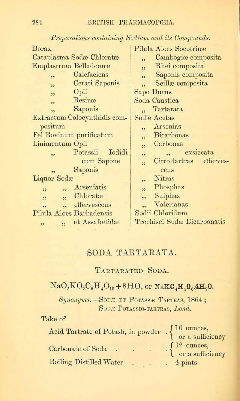 Preparations containing Sodium and its Gomioounds. Borax Pilula Aloes Socotrinse Cataplasma Sodse CliloratsB 5J Cambogise composita Emplastrmn Belladonnse )5 Rliei composita „ Calefaciens J5 Saponis composita „ Cerati Saponis •>•) Scillge composita Opu Sapo Durus „ Besinse Soda Caustica „ Saponis 5? Tartarata Extractum Colocyiitliidis com- Sod« Acetas posituni 55 Arsenias Eel Bovimim purificatiim 55 Bicarbonas Lininientnm Opii 55 Carbonas „ Potassii lodicli 55 ,, exsiccata cum Sapone 55 Citro-tartras efFerves- „ Saponis cens Liquor SodfB 55 Ifitras „ „ Arseniatis 55 Phospiias ,, 5, Chloratge 55 Sulplias „ „ effervescens 55 Yalerianas Pilnla Aloes Barbadensis Sodii Cliloridmn „ „ et Assafoetidfe Trocliisci Sod^ Bicarbonatis SODA TAETAKATA. Tartaea' rED Soda. NaO^KO.CgH^Oio + SHO, or lUJl(i^^fi^A-K^O. Synonyms.—SoDiE et Potass^ Taeteas, 1864; SOD^ POTASSIO-TAETEAS, Lond. Take of Acid Tartrate of Potasli, in powder . ( ^^ o^^^ces, ^ L or a snmciency f 12 ounces, '1 or a sufficiency Boiling Distilled Water . . .4 pints Carbonate of Soda A