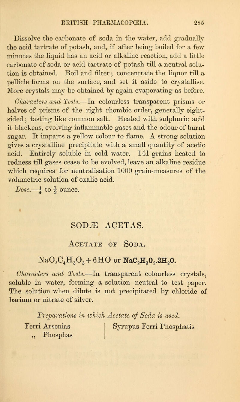 Dissolve the carbonate of soda in tlie water, add gradually tlie acid tartrate of potash, and, if after being boiled for a few niiniites the liquid has an acid or alkaline reaction, add a little carbonate of soda or acid tartrate of potash till a neutral solu- tion is obtained. Boil and filter; concentrate the liquor till a pellicle forms on the surface, and set it aside to crystallise. More crystals may be obtained by agam evaporating as before. Characters and Tests.—In colourless transparent prisms or halves of prisms of the right rhombic order, generally eight- sided ; tasting like common salt. Heated with sulphuric acid it blackens, evolving inflammable gases and the odour of burnt sugar. It imparts a yellow colour to flame. A strong solution gives a crystalline precipitate with a small quantity of acetic acid. Entirely soluble in cold water. 141 grains heated to redness till gases cease to be evolved, leave an alkaline residu.e which requires for neutralisation 1000 grain-measures of the volumetric solution of oxalic acid. Dose.—J: to J ounce. SODiE ACETAS. Acetate gf Soda. NaO^C^HgOg + GHO or lfaC2H302.3H20. Characters and Tests.—In transparent colouiless crystals, soluble in water, forming a solution neutral to test paper. The solution when dilute is not precipitated by chloride of barium or nitrate of silver. Prej)aratio7is in ivMch Acetate of Soda is tised. Ferri Arsenias „ Phosphas Syrupus Ferri Phosphatis