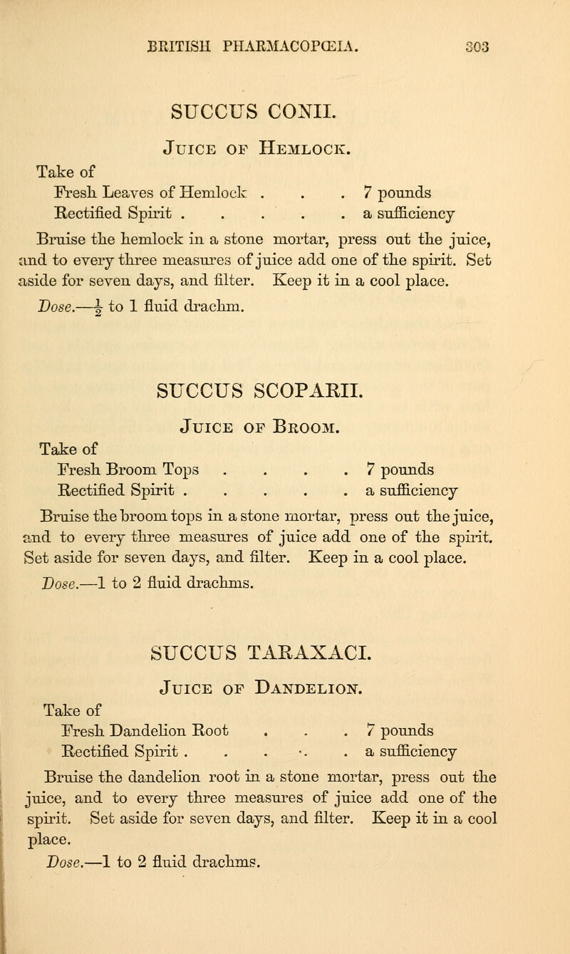 succus comi. Juice of Hemlock. Take of Fresh. Leaves of Hemlock . . .7 pounds Rectified Spirit . . . . .a siiflS.ciencj Bruise tlie hemlock in a stone mortar, press out the jnice, and to every three measures of juice add one of the spirit. Set aside for seven days, and filter. Keep it in a cool place. Dose.—I to 1 fluid drachm. SUCCUS SCOP ARIL Juice of Broom. Take of Eresh Broom Tops .... 7 pounds Rectified Spirit a sufficiency Bruise the broom tops in a stone mortar, press out the juice, and to every three measures of juice add one of the spirit. Set aside for seven days, and filter. Keep in a cool place. Dose.—1 to 2 fluid drachms. SUCCUS TARAXACL Juice of Dandelion. Take of IVesh Dandelion Root . . .7 pounds Rectified Spirit . . . •. .a sufficiency Bruise the dandelion root in a stone mortar, press out the juice, and to every three measures of juice add one of the spirit. Set aside for seven days, and filter. Keep it in a cool place. Dose.—1 to 2 fluid drachms.