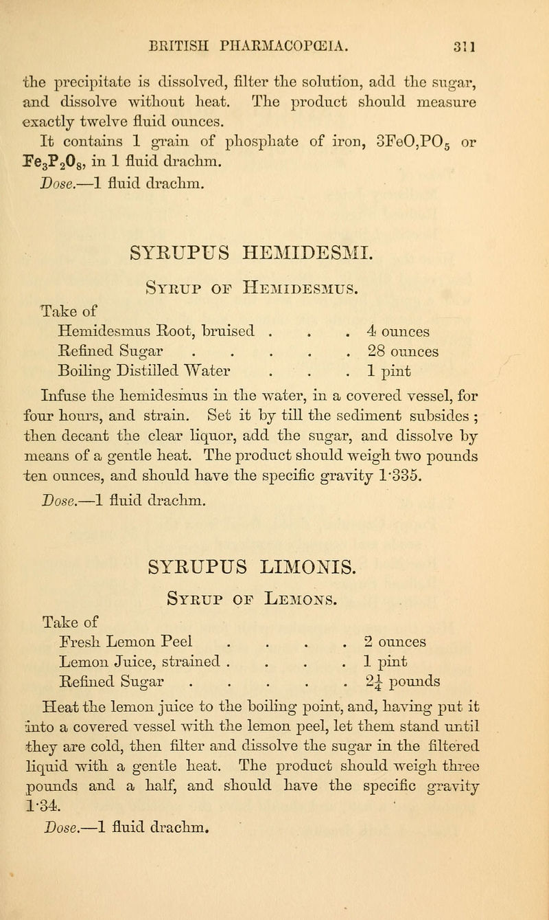 the precipitate is dissolved, filter tlie solution, add the sugar, and dissolve witliont heat. The product should measure exactly twelve fluid ounces. It contains 1 gTain of phosphate of iron, 3FeO,P05 or Pe3P208, in 1 fluid drachm. Dose.—1 fluid drachm. SYKUPUS HEMIDESML Syrup of Hemidesmus. Take of Hemidesmus E-oot, hruised . . ,4 ounces Refined Sugar . . . . .28 ounces Boiling Distilled Water . . .1 pint Infuse the hemidesmus in the water, in a covered vessel, for four hours, and strain. Set it by till the sediment subsides ; then decant the clear liquor, add the sugar, and dissolve by means of a gentle heat. The product should weigh two pounds ten ounces, and should have the specific gravity 1*335. Dose.—1 fluid drachm. SYRUPUS LIMONIS. Syrup of Lemons. Take of Fresh Lemon Peel . ... 2 ounces Lemon Juice, strained .... 1 pint Refijied Sugar . . . . • ^i pounds Heat the lemon ju.ice to the boiling point, and, having put it into a covered vessel with the lemon peel, let them stand until they are cold, then filter and dissolve the sugar in the filtered liquid with a gentle heat. The product should weigh thi-ee pounds and a half, and should have the specific gravity 1-34