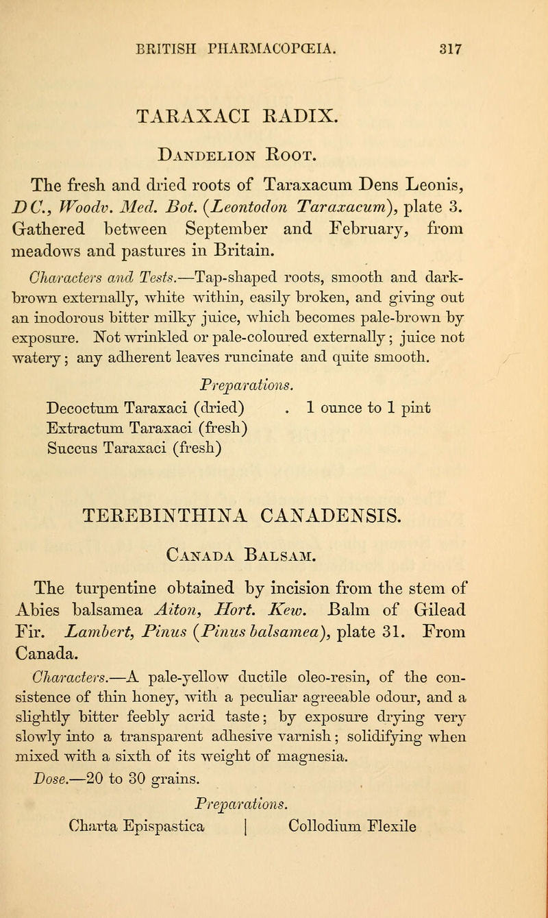 TARAXACI RADIX. Dandelion Root. The fresh and dried roots of Taraxacum Dens Leonis, DC, Woodv. Med. Bot. {Leontodon Taraxacum), plate 3. Gathered between September and February, from meadows and pastures in Britain. Characters and Tests.—Tap-shaped roots, smooth and dark- brown externally, white within, easily broken, and giving ont an inodorous bitter milky juice, which becomes pale-brown by exposure. 'Not wrinkled or pale-coloured externally; juice not watery; any adherent leaves runcinate and quite smooth. Preparations. Decoctum Taraxaci (dried) . 1 ounce to 1 pint Extractum Taraxaci (fresh) Succus Taraxaci (fresh) TEREBINTHINA CANADENSIS. Canada Balsam. The turpentine obtained by incision from the stem of Abies balsamea Alton, Hort. Kew. Balm of Gilead Fir. Lambert, Pinus (^Pinus balsamea), plate 31. From Canada. Characters.—A pale-yellow ductile oleo-resin, of the con- sistence of thin honey, mtli a peculiar agreeable odour, and a sliglitly bitter feebly acrid taste; by exposure drymg very slowly into a transparent adhesive varnish; solidifying when mixed with a sixth of its weight of magnesia. Dose.—20 to 30 grains. Prejparations. Charta Epispastica [ Collodium Flexile