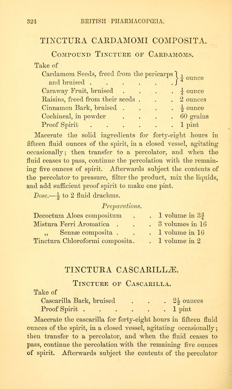 ounce ^ ounce 2 ounces ^ ounce 60 grains TIATCTUEA CAEDAMOMI COMPOSITA. Compound Tincture of Cardamoms. Take of Cardamom Seeds, freed from tlie pericarps 1 ^ and bruised . . . . . . J Caraway Fruit, bruised Kaisins, freed from tbeir seeds Cinnamon Bark, bruised . Cocbineal, in powder Proof Spirit . . . . . .1 pint Macerate tlie solid ingredients for forty-eiglit liours in fifteen fluid ounces of tke spirit, in a closed vessel, agitating occasionally; tben transfer to a percolator, and wlien tbe fluid ceases to pass, continue tbe percolation witb tke remain- ing five ounces of spirit. Afterwards subject the contents of tbe percolator to pressure, filter tbe product, mix tlie liquids, and add sufficient proof spirit to make one pint. Dose.—J- to 2 fluid draclims. Prejjarations. Decoctum Aloes compositum Mistura Ferri Aromatica . ,, Semiee composita . Tinctura Cbloroformi composita. 1 volume in 3| 3 volumes in 16 1 volume in 16 1 volume in 2 TINCTUEA CASCAEILL^. Tincture of Cascarilla. Take of Cascarilla Bark, bruised . . • 2-| ounces Proof Spirit ...... 1 pint Macerate tlie cascarilla for forty-eigbt liours in fifteen fluid ounces of tbe spirit, in a closed vessel, agitating occasionally; then transfer to a percolator, and wlien tbe fluid ceases to pass, continue the percolation witli tbe remaining flve ounces of spirit. Afterwards subject tke contents of tbe percolator