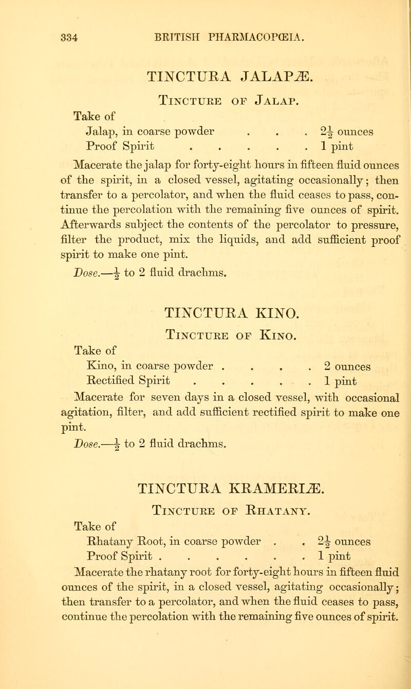 TINCTUEA JALAPS. Tincture of Jalap. Take of Jalap, in coarse powder . . • 2J ounces Proof Spiiit . . . . .1 pint Macerate tlie jalap for fortj-eiglit lionrs in fifteen fluid ounces of the spirit, in a closed vessel, agitating occasionally; tlien transfer to a percolator, and wlien tlie fluid ceases to pass, con- tinue tlie percolation with, the remaining five ounces of spirit. Afterwards subject the contents of the percolator to pressure, filter the product, mix the liquids, and add sufficient proof spirit to make one pint. Dose.—-J to 2 fluid drachms. TINCTUPA KINO. Tincture of Kino. Take of Kino, in coarse powder .... 2 ounces Rectified Spirit . . . . . 1 pint Macerate for seven days in a closed vessel, with occasional agitation, filter, and add sufficient rectified spirit to make one pint. Dose.—J to 2 fluid drachms. TINCTUPA KPAMEPIJE. Tincture of Phatany. Take of Phatany Poot, in coarse powder . Proof Spirit . . . . . .1 pint Macerate the rhatany root for forty-eight hours in fifteen fluid ounces of the spirit, in a closed vessel, agitating occasionally; then transfer to a percolator, and when the fluid ceases to pass, continue the percolation with the remaining five ounces of spirit.