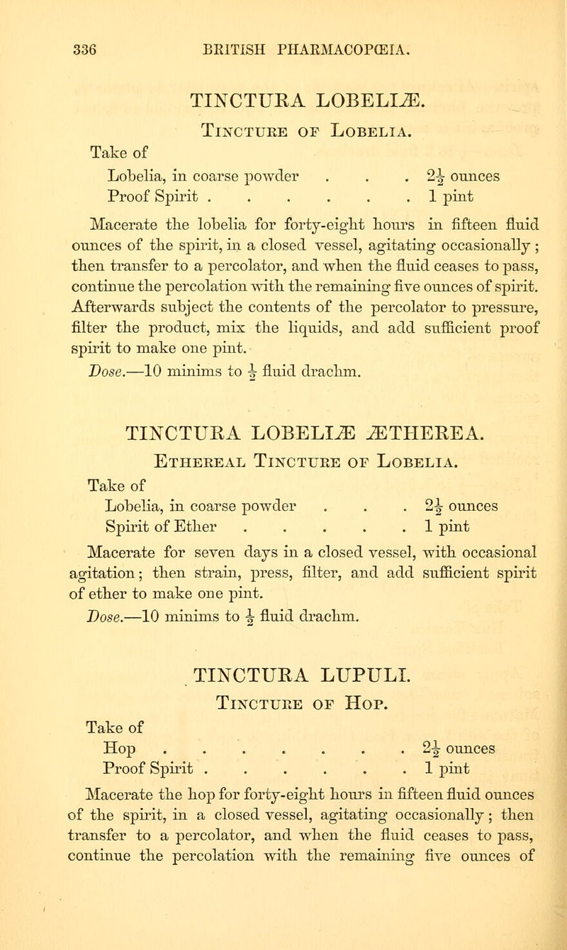 TINCTUKA LOBELIA. Tincture of Lobelia. Take of Lobelia, in coarse powder Proof Spirit ...... 1 pint Macerate tlie lobelia for forty-eigbt hours in fifteen fluid ounces of tbe spirit, in a closed vessel, agitating occasionally; tben transfer to a percolator, and wben tbe fluid ceases to pass, continue the percolation mtb tbe remaining five ounces of spirit. Afterwards subject tlie contents of tlie percolator to pressure, filter tbe product, mix tbe liquids, and add sufficient proof spirit to make one pint. Dose.—10 minims to -5- fluid draclim. TINCTUEA LOBELIA ^THEEEA. Ethereal Tincture of Lobelia. Take of Lobelia, in coarse powder . . • 2-|- ounces Spirit of Etber 1 pint Macerate for seven days in a closed vessel, witb occasional agitation; tben strain, press, filter, and add sufficient spirit of etber to make one pint. Dose.—10 minims to ^ fluid draclim. TINCTUKA LUPULL Tincture of Hop. Take of Hop ^2 Proof Spirit . . . . . .1 pint Macerate tbe bop for forty-eigbt bours in fifteen fluid ounces of tbe spirit, in a closed vessel, agitating occasionally; tben transfer to a percolator, and wben tbe fluid ceases to pass, continue tbe percolation witb tbe remaming five ounces of