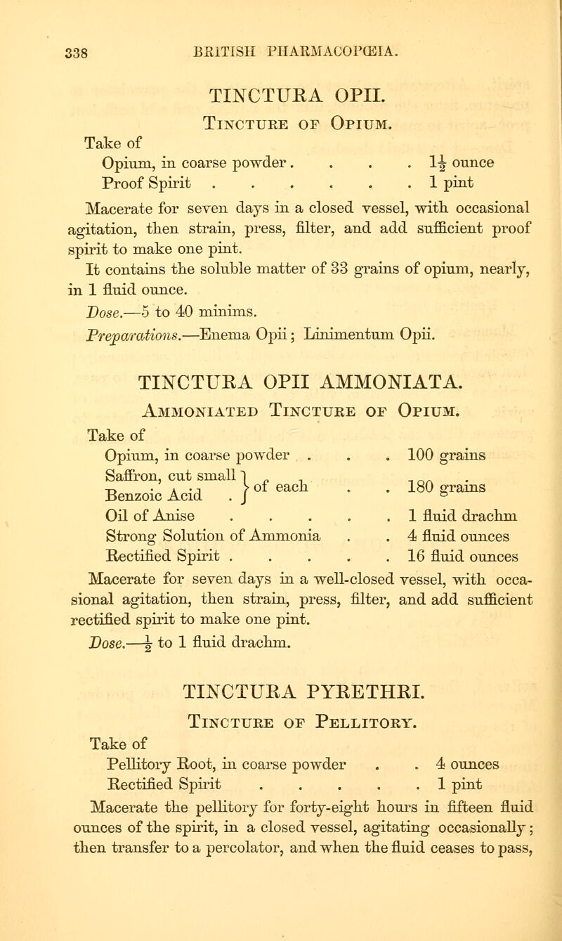 TINCTUEA OPIL TiNCTUKE OF Opium. Take of Opium, in coarse powder. . . • li oimce Proof Spirit 1 pint Macerate for seven days in a closed vessel, with, occasional agitation, then strain, press, filter, and add sufficient proof spirit to make one pint. It contains the soluble matter of 33 grains of opium, nearly, in 1 fluid ounce. Dose.—5 to 40 minims. Preparations.—Enema Opii; Linimentum Opii. TINCTUEA OPII AMMONIATA. Ammoniated Tincture of Opium. Take of Opium, in coarse powder . . . 100 grains Saffron, cut small 1 „ , -, o/^ • Benzoic Acid . \°^''^^ ■ ■ 180 grains Oil of AmLse . . . . .1 fluid drachm Strong Solution of Ammonia . . 4 fluid ounces Rectified Spirit . . . . .16 fluid ounces Macerate for seven days in a well-closed vessel, with occa- sional agitation, then strain, press, filter, and add sufficient rectified spirit to make one pint. Dose.—f to 1 fluid drachm. TINCTURA PYRETHEI. Tincture of Pellitory. Take of Pellitory Root, in coarse powder . . 4 ounces Rectified Spirit . . . . .1 pint Macerate the pellitory for forty-eight houi^s in fifteen fluid ounces of the spirit, in a closed vessel, agitating occasionally; then transfer to a percolator, and when the fluid ceases to pass,