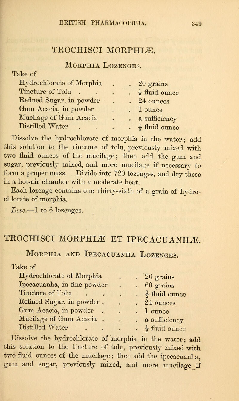 TEOCHISCI MOKPHI^. Morphia Lozenges. Take of HydrocUorate of Morphia . 20 grains Tincture of Tolu . . ^ fluid ounce Refined Sugar, in powder 24 ounces Gum Acacia, in powder . 1 ounce Mucilage of Gum Acacia . a sufficiency Distilled Water . . ^ fluid ounce Dissolve the hydrochlorate of morphia in the water; add this solution to the tincture of tolu, previously mixed with two fluid ounces of the mucilage; then add the gum and sugar, previously mixed, and more mucilage if necessary to form a proper mass. Divide into 720 lozenges, and dry these in a hot-air chamber with a moderate heat. Each lozenge contains one thirty-sixth of a grain of hydro- chlorate of morphia. Dose.—1 to 6 lozenges. TEOCHISCI MOEPHI^ ET IPECACUANHA. Morphia and Ipecacuanha Lozenges. Take of Hydrochlorate of Morphia Ipecacuanha, in fine powder Tincture of Tolu Eefined Sugar, in powder Gum Acacia, in powder Mucilage of Gum Acacia Distilled Water 20 grains 60 grains ^ fluid ounce 24 ounces 1 ounce a sufficiency •J fluid ounce Dissolve the hydrochlorate of morphia in the water; add this solution to the tincture of tolu, previously mixed with two fluid ounces of the mucilage ; then add the ipecacuanha, gum and sugar, previously mixed, and more mucilage if