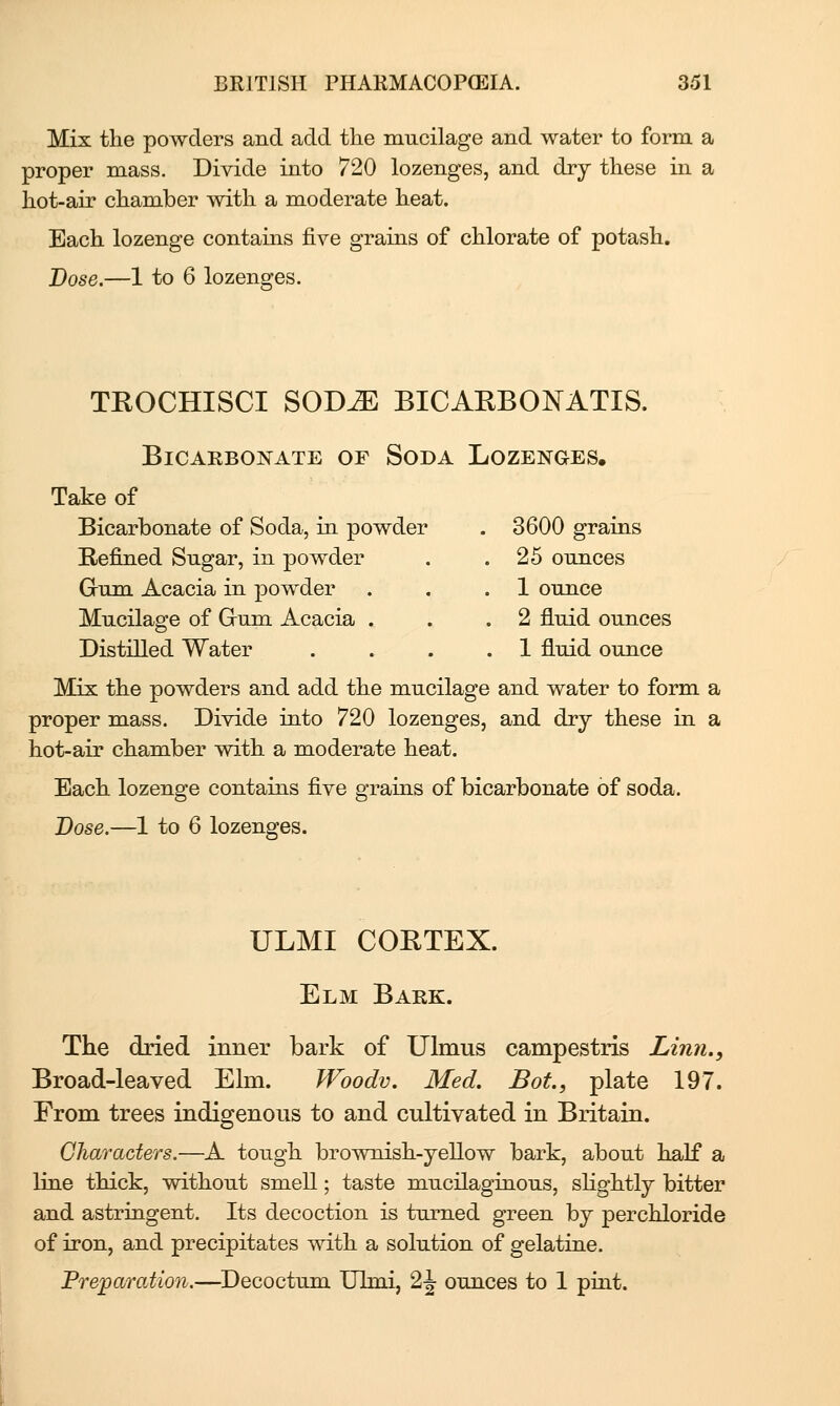 Mix the powders and add the mucilage and water to form a proper mass. Divide into 720 lozenges, and dry these in a hot-air chamber with a moderate heat. Each lozenge contains five grains of chlorate of potash. Dose.—1 to 6 lozenges. TEOCHISCI SOD^ BICAKBONATIS. Bicarbonate of Soda Lozenges. Take of Bicarbonate of Soda, in powder . 3600 grains Refined Sugar, in powder . .25 ounces Gum Acacia in powder . . .1 ounce Mucilage of Grum Acacia . . .2 fluid ounces Distilled Water .... 1 fluid ounce Mix the powders and add the mucilage and water to form a proper mass. Divide into 720 lozenges, and dry these in a hot-air chamber with a moderate heat. Each lozenge contains five grains of bicarbonate of soda. Dose.—1 to 6 lozenges. ULMI COETEX. Elm Bark. The dried inner bark of Ulmus campestris Linn., Broad-leaved Elm. Woodv. Med. Bat, plate 197. From trees indigenous to and cultivated in Britain. Oharacters.—A tough brownish-yellow bark, about half a line thick, without smell; taste mucilaginous, shghtly bitter and astringent. Its decoction is turned green by perchloride of iron, and precipitates with a solution of gelatine. Preparation.—Decoctum Ulmi, 2^ ounces to 1 pint.