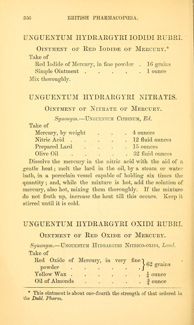 IJNGUENTUM HYDEAEGYEI lODIDI RUBEI. Ointment of Eed Iodide of Meecury.* Take of Eed Iodide of Merciuy, in fine powder . 16 grains Simple Ointment . . . . . 1 ounce Mix tlioronglily. UNGUENTUM HYDEAEGYEI NITEATIS. Ointment of Titrate of Mercuey. Synonym.—Unguentu2.i Citeinum, Bd. Take of Mercniy, by TreigM . . .4 ounces ISTitric Acid . . . . .12 fluid ounces Prepared Lard . . . .15 ounces Olive Oil 32 fluid ounces Dissolve tlie mercuiy in tlie nitric acid with, the aid of a gentle heat; melt the lard in the oil, by a steam or water bath, in a porcelain vessel capable of holding six times the quantity; and, wbile the mixture is hot, add the solution of mercury, also hot, mixing them thoroughly. If the mixture do not froth up, increase the heat till this occurs. Keep it stirred until it is cold. UNGUENTUM HYDEAEGYEI OXIDI EUBEI. Ointment of Eed Oxide of Mercury. Synonym,.—Unguenium Htdeakgyei II^iteico-oxidi, Land. Take of Eed Oxide of Mercury, in very fine l ^ T V 62 p-rams powder . . . . . • J Yellow Wax ...... J ounce Oil of Almonds . . . . • f ounce * This ointment is about one-fourth the strength of that ordered in the Duhl. Pfiarin.