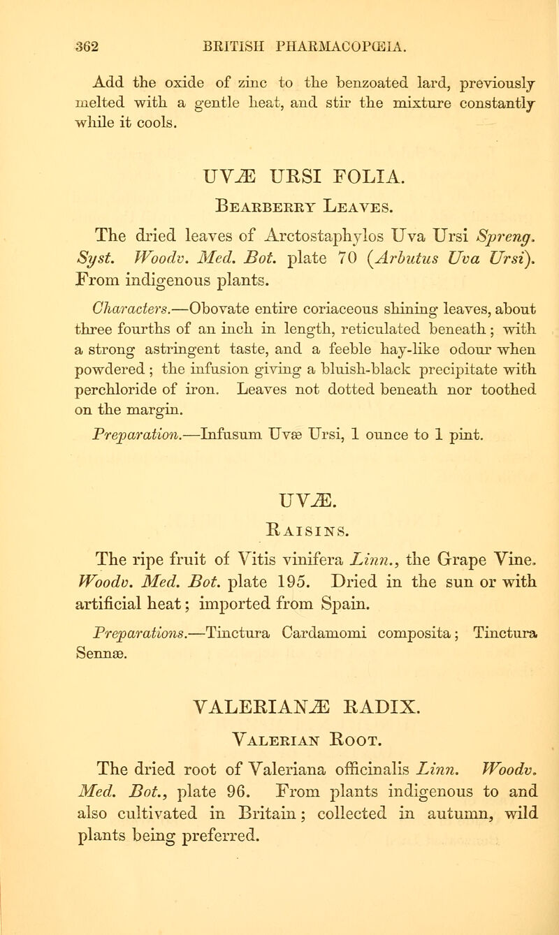 Add the oxide of zinc to tlie benzoated lard, previouslj melted with, a gentle heat, and stir the mixture constantly wliile it cools. UY-ZE URSI FOLIA. Bearberry Leaves. The dried leaves of Arctostaphylos Uva Ursi Spreng. Syst. Woodv, Med. Bot plate 70 (^Arbutus Uva Ursi), From indigenous plants. Oharaders.—Obovate entire coriaceous shining leaves, about three fourths of an inch in length, reticulated beneath; with a strong astringent taste, and a feeble hay-like odour when powdered ; the infusion giving a bluish-black precipitate with perchloride of iron. Leaves not dotted beneath nor toothed on the margin. Preparation.—Lifusum Uv£e Ursi, 1 ounce to 1 pint. UY^. Eaisins. The ripe fruit of Yitis vinifera Linn., the Grape Yine. Woodv. Med. Bot. plate 195. Dried in the sun or with artificial heat; imported from Spain. Preparations.—Tinctura Cardamomi composita; Tinctura Sennae. YALEEIANJE RADIX. Yalerian Root. The dried root of Yaleriana officinalis Linn. Woodv, Med. Bot., plate 96. From plants indigenous to and also cultivated in Britain; collected in autumn, wild plants being preferred.