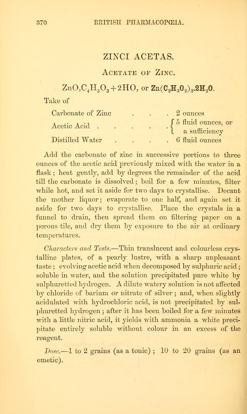 ZINCI ACETAS. Acetate of Zinc. ZnO,C4H303 + 2HO, or Zn(C2n30o)2.2H20. Take of Carbonate of Zinc . . .2 ounces i ,. A . T r 5 fluid ounces, or Acetic Acid < ^ . I a sufficiency Distilled Water .... 6 fluid ounces Add tlie carbonate of zinc in successive portions to three ounces of tbe acetic acid previously mixed witli the water in a flask; beat gently, add by degrees tbe remainder of tbe acid till tbe carbonate is dissolved; boil for a few minutes, filter wbile bot, and set it aside for two days to crystallise. Decant tbe motber liquor; evaporate to one balf, and again set it aside for two days to crystallise. Place tbe crystals in a funnel to drain, tben spread tbem on filtering paper on a porous tile, and dry tbem by exposure to tbe air at ordinary temperatures. Gliaraders and Tests.—Tbin translucent and colourless crys- talline plates, of a pearly lustre, witb a sbarp unpleasant taste ; evolving acetic acid wben decomposed by sulpburic acid; soluble in water, and tbe solution precipitated pure wbite by sulpburetted bydrogen. A dilute watery solution is not afiected by cbloride of barium or nitrate of silver; and, wben sligbtly acidulated witb bydrocbloric acid, is not precipitated by sul- pburetted bydrogen ; after it bas been boiled for a few minutes witb a little nitric acid, it yields witb ammonia a wbite preci- pitate entirely soluble witbout colour .in an excess of tbe reagent. Dose.—1 to 2 grains (as a tonic) ; 10 to 20 grains (as an emetic).