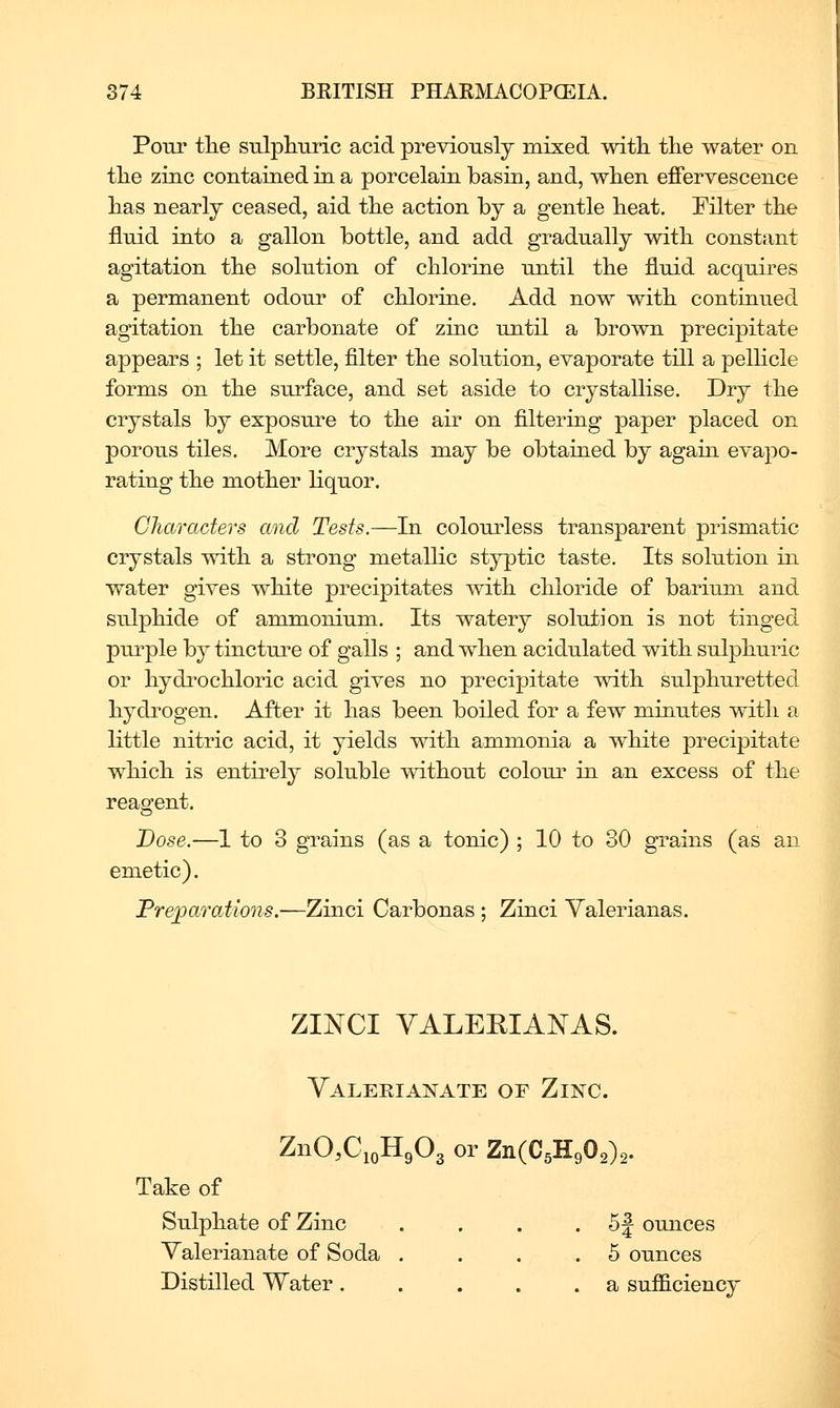 Pour tlie sulphuric acid previously mixed with the water on the zinc contained in a porcelain basin, and, when effervescence has nearly ceased, aid the action by a gentle heat. Eilter the fluid into a gallon bottle, and add gradually with constant agitation the solution of chlorine until the fluid acquires a permanent odour of chlorine. Add now with continued agitation the carbonate of zinc until a brown precipitate appears ; let it settle, filter the solution, evaporate till a pellicle forms on the surface, and set aside to crystallise. Dry the crystals by exposure to the air on filtering paper placed on porous tiles. More crystals may be obtained by agam evapo- rating the mother liquor. Characters and Tests.—hi colourless transparent prismatic crystals with a strong metallic styptic taste. Its solution in water gives white precipitates with chloride of barium and sulphide of ammonium. Its watery solution is not tinged purple by tinctm^e of galls ; and when acidulated with sulphuric or hydrochloric acid gives no precipitate with sulphuretted hydrogen. After it has been boiled for a few minutes with a little nitric acid, it yields with ammonia a white precipitate which is entirely soluble without colour in an excess of the reagent. Dose.—1 to 3 grains (as a tonic) ; 10 to 30 grains (as an emetic). Preparations.—Zinci Carbonas ; Zinci Yalerianas. ZINCI VALERIAISrAS. YaleriajS^ate of Zinc. ZnO.CioHgOg or Zn(C5H902)2. Take of Sulphate of Zinc . . . . 5 J ounces Valerianate of Soda .... 5 ounces Distilled Water. . . . .a sufficiency