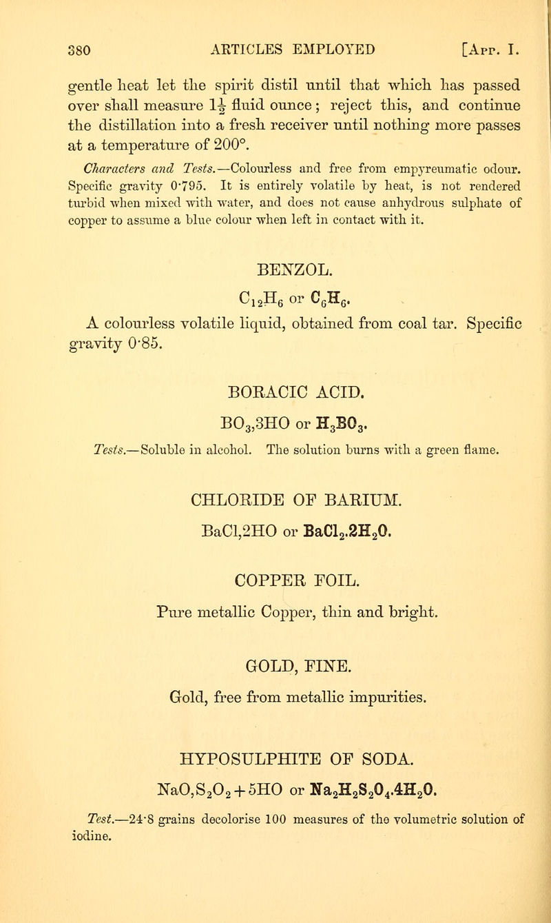 gentle lieat let tlie spirit distil until that which, has passed over shall measui^e 1^ fluid ounce ; reject this, and continue the distillation into a fresh receiver until nothing more passes at a temperatui'e of 200°. Characters and Tests.—Coloiirless and free from empyretimatic odour. Specific gravity 0-795. It is entirely volatile by heat, is not rendered turbid when mixed with water, and does not cause anhydroiis sulphate of copper to assume a bhie colour when left in contact with it. BEJSTZOL. CioHe or CgHg. A colourless volatile liquid, obtained from coal tar. Specific gravity 0'85. BORAOIO ACID. B03,3HO or H3BO3. Tests.—Soluble in alcohol. The solution burns with a green flame. CHLORIDE OF BARIUM. BaCl,2H0 or BaCl2.2H20. COPPER FOIL. Pure metallic Copper, thin and bright. GOLD, FINE. Gold, free from metallic impurities. HYPOSULPHITE OF SODA. NaO,S202 + 5HO or lira2H2S204.4H20. Test.—24*8 grains decolorise 100 measures of the volumetric solution of iodine.