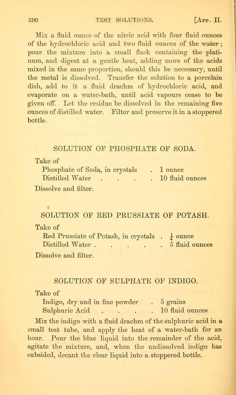 Mix a fluid ounce of tlie nitric acid with four fluid ounces of the hydrochloric acid and two fluid ounces of the water; pour the mixture into a small flask containing the plati- num, and digest at a gentle heat, adding more of the acids mixed in the same proportion, should this be necessary, until the metal is dissolved. Transfer the solution to a porcelain dish, add to it a fluid drachm of hydrochloric acid, and evaporate on a water-bath, until acid vapours cease to be given ofi*. Let the residue be dissolved in the remaining five ounces of distilled water. Filter and preserve it in a stoppered bottle. SOLUTIOlsr OF PHOSPHATE OF SODA. Take of Phosphate of Soda, in crystals . 1 ounce Distilled Water . . . .10 fluid ounces Dissolve and filter. SOLUTION OF RED PRUSSIATE OF POTASH. Take of Red Prussiate of Potash, in crystals . J ounce Distilled Water . . . . .5 fluid ounces Dissolve and filter. SOLUTION OF SULPHATE OF IKDIGO. Take of Indigo, dry and in fine powder . 5 grains Sulphuric Acid . . . .10 fluid ounces Mix the indigo with a fluid drachm of the sulphuric acid in a small test tube, and apply the heat of a water-bath for an hour. Pour the blue liquid into the remainder of the acid, agitate the mixture, and, when the undissolved indigo has subsided, decant the clear liquid into a stoppered bottle.