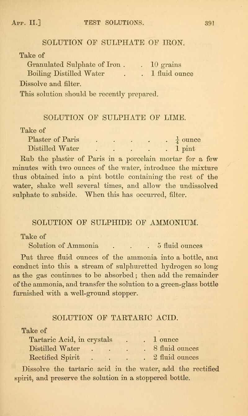 SOLUTIOlSr OF SULPHATE OF IRON. Take of Granulated Snlpliate of Iron . . 10 grains Boiling Distilled Water . . 1 fluid ounce Dissolve and filter. This solution should be recently prepared. SOLUTION OF SULPHATE OF LIME. Take of Plaster of Paris . . . . . ^ ounce Distilled Water 1 pint Rub the plaster of Paris in a porcelain mortar for a few minutes with two ounces of the water, introduce the mixture thus obtained into a pint bottle containing the rest of the water, shake well several times, and allow the undissolved sulphate to subside. When this has occurred, filter. SOLUTION OF SULPHTOE OF A^IMONIUM. Take of Solution of Ammonia . . .5 fluid ounces Put three fluid ounces of the ammonia into a bottle, ana conduct into this a stream of sulphui'etted hydrogen so long as the gas continues to be absorbed; then add the remainder of the ammonia, and transfer the solution to a green-glass bottle famished with a well-ground stopper. SOLUTION OF TARTARIC ACID. Take of Tartaric Acid, in crystals . . 1 ounce Distilled Water .... 8 fluid ounces Rectified Spirit . . . . 2 fluid ounces Dissolve the tartaric acid in the water, add the rectified spii'it, and preserve the solution in a stoppered bottle.