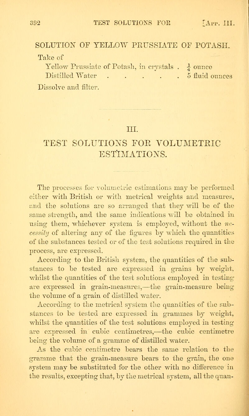 SOLUTION OF YELLOY^ PEUSSIATE OE POTASH. Take of YelloTT Prussiate of Potasli, in crystals . ^ ounce Distilled Water 5 fluid ounces Dissolve and filter. III. TEST SOLUTIONS FOE YOLUMETEIC ESTIMATIONS. The processes for volumetric estimations may he performed either with British or -with metrical weights and measures, and the solutions are so arranged that they will be of the same strength, and the same indications will be obtained in using them, whichever system is employed, without the ne- cessity of altering any of the figures by which the quantities of the substances tested or of the test solutions required in the process, are expressed. According to the British system, the quantities of the sub- stances to be tested are expressed in grains by weight, whilst the quantities of the test solutions employed in testing- are expressed in grain-measures,—the grain-measure being the volume of a graiu of distilled Vv^ater. According to the metrical system the quantities of the sub- stances to be tested are expressed in grammes by weight, whilst the quantities of the test solutions employed in testing are expressed in cubic centimetres,—the cubic centimetre being the volume of a gramme of distilled water. As the cubic centimetre bears the same relation to the gramme that the grain-measure bears to the grain, the one system may be substituted for the other with no difference in the results, excepting that, by the metrical system, all the quan-