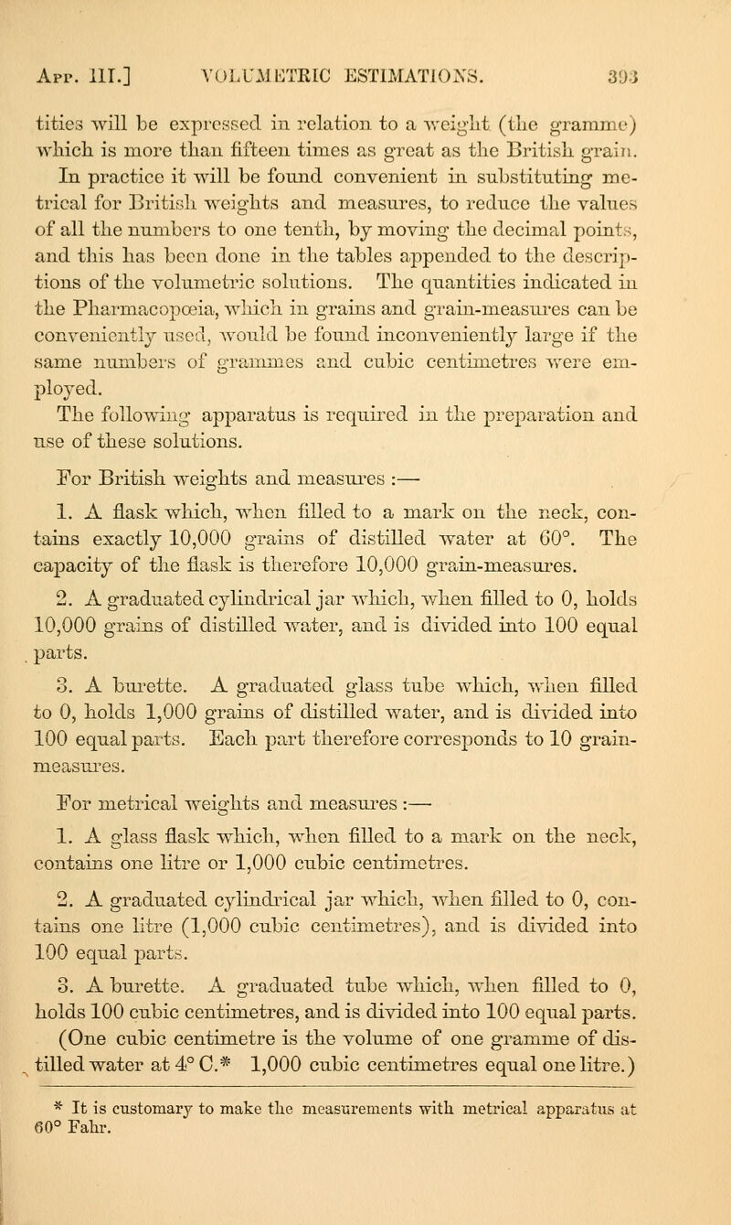 titles will be expressed in relation to a weight (the gramme) which, is more than fifteen times as great as the British grain. In practice it will be fornid convenient in substituting me- trical for British weights and measnres, to reduce the values of all the numbers to one tenth, by moving the decimal points, and this has been done in the tables appended to the descrip- tions of the volumetric solutions. The quantities indicated in the Pharmacopoeia, which in grains and grain-measui-es can be convenient!}^ used, Avould be found inconveniently large if the same numbers of grammes and cubic centimetres were em- ploj^ed. The following apparatus is required in the preparation and use of these solutions. For British weights and measures :— 1. A flask which, when filled to a mark on the neck, con- tains exactly 10,000 grains of distilled water at 60°. The capacity of the flask is therefore 10,000 grain-measures. 2. A graduated cylindrical jar which, when filled to 0, holds 10,000 grains of distilled water, and is divided into 100 equal parts. 3. A bui^ette. A graduated glass tube which, when filled to 0, holds 1,000 grains of distilled water, and is divided into 100 equal parts. Bach part therefore corresponds to 10 grain- measures. Bor metrical weights and measui^es :— 1. A glass flask which, when filled to a mark on the neck, contains one litre or 1,000 cubic centimetres, 2. A graduated cylindrical jar which, Avhen filled to 0, con- tains one litre (1,000 cubic centimetres), and is divided into 100 equal parts, 3. A burette. A graduated tube which, when filled to 0, holds 100 cubic centimetres, and is divided into 100 equal parts, (One cubic centimetre is the volume of one gramme of dis- tilled water at 4° C* 1,000 cubic centimetres equal one litre.) * It is customary to make the measurements with metrical apparatus at 60° Fahr.