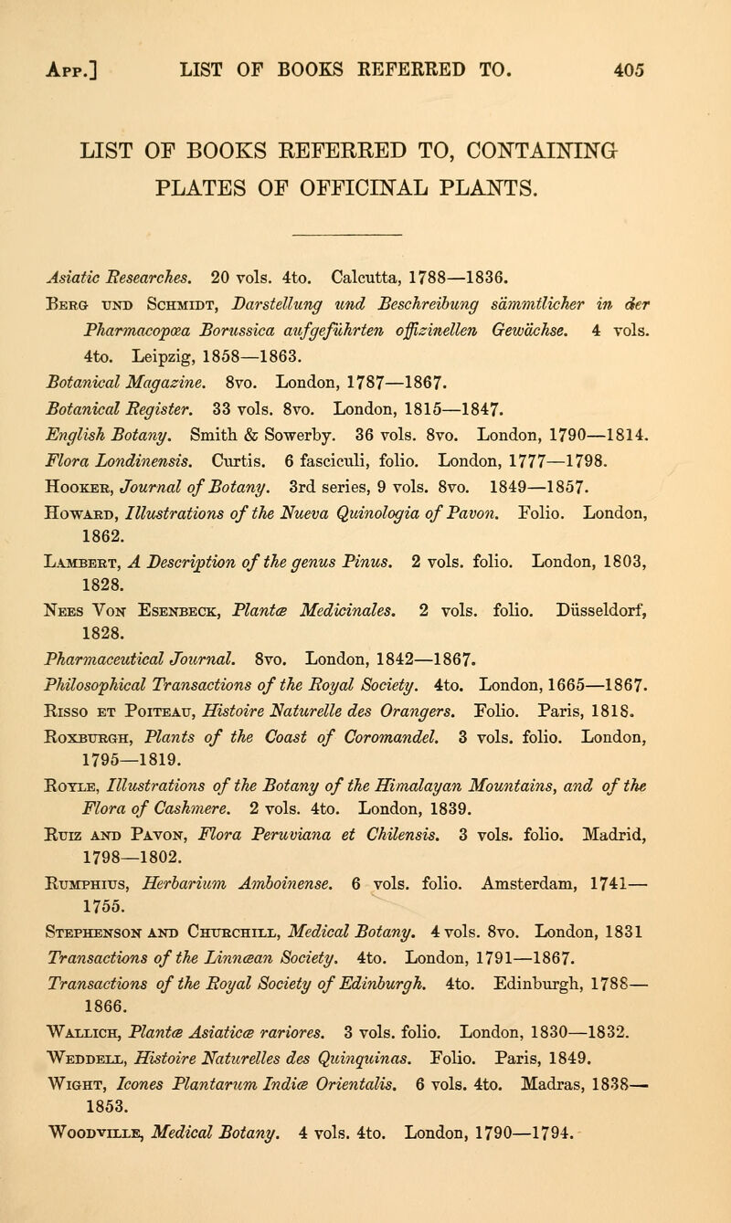 LIST OF BOOKS REFERRED TO, CONTAIOTNO PLATES OF OFFICmAL PLANTS. Asiatic Researches. 20 vols. 4to. Calcutta, 1788—1836. Berg und Schmidt, Darstellung und Beschreihung s'dmmtlicher in der Pharmacopcea Borussica aufgefuhrten offizinellen Gew'dchse. 4 vols. 4to. Leipzig, 1858—1863. Botanical Magazine. 8vo. London, 1787—1867. Botanical Begister. 33 vols. 8vo. London, 1815—1847. English Botany. Smith & Sowerby. 36 vols. 8vo. London, 1790—1814. Flora Londinensis. Curtis. 6 fasciculi, folio. London, 1777—1798. S-OOTiEB,, Journal of Botany. 3rd series, 9 vols. 8vo. 1849—1857. 'Ho-WARD, Illtcstrations of the Nueva Quinologia of Pavon. Folio. London, 1862. Lambert, A Description of the genus Pinus. 2 vols, folio. London, 1803, 1828. Nees Von Esenbeck, PlantcB Medicinales. 2 vols, folio. Diisseldorf, 1828. Pharmaceutical Journal. 8vo. London, 1842—1867. Philosophical Transactions of the Boyal Society. 4to. London, 1665—1867. Risso ET PoiTEAu, Histoire Naturelle des Grangers. Folio. Paris, 1818. RoxBXJRGH, Plants of the Coast of Coromandel. 3 vols, folio. London, 1795—1819. RoTLE, Illustrations of the Botany of the Himalayan Mountains, and of the Flora of Cashmere. 2 vols. 4to. London, 1839. Ruiz and Pavon, Flora Peruviana et Chilensis. 3 vols, folio. Madrid, 1798—1802. RuMPHius, Herbarium Amhoinense. 6 vols, folio. Amsterdam, 1741— 1755. Stephenson AND Chtjrchill, Medical Botany. 4 vols. 8vo. London, 1831 Transactions of the Linncean Society. 4to. London, 1791—1867. Transactions of the Eoyal Society of Edinburgh. 4to. Edinburgh, 1788— 1866. Wallich, PlantcB Asiaticcs rariores. 3 vols, folio. London, 1830—1832. Weddetx, Histoire Naturelles des Quinquinas. Folio. Paris, 1849. Wight, Icones Plantarum Indies Orientalis. 6 vols. 4to. Madras, 1838— 1853. WooDviixE, Medical Botany. 4 vols. 4to. London, 1790—1794.