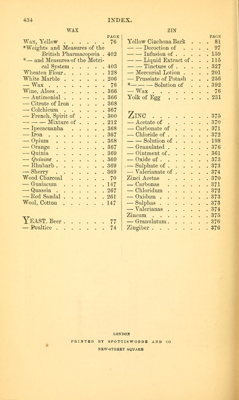 WAX PAG 3 Wax, YeUow 76 ■^Weights and Measures of the British Pharmacopoeia , 402 *— and Measures of the Metri- cal System 403 Wheat en Flour .128 White Marble .,..,. 206 — Wax . 76 Wine, Aloes ....... 366 — Antimonial ...... 366 — Citrate of Iron ..... 368 — Colchicum ...... 367 — French, Spirit of . . . .300 Mixture of . , . .212 — Ipecacuanha . . . , .368 — Iron ........ 367 — Opium ....... 368 — Orange . . . . . . .367 — Quinia ....... 369 — Quinine 369 — Rhubarb . 369 — Sherry . 369 Wood Charcoal ..... 70 — Guaiacum 147 — Quassia ....... 267 —Eed Sandal 261 Wool, Cotton ...... 147 Yeast, Beer ■— Poultice . zm YeU-OW Cinchona Bark Decoction of Infusion of . . Liquid Extract of Tincture of . . — Mercurial Lotion . — Prussiate of Potash * Solution of — Wax Yolk of Egg . . . PAGE , 81 97 159 115 , 327 . 201 , 256 , 392 . 76 , 231 Zinc ........ 375 — Acetate of . . . . . . 370 — Carbonate of 371 — Chloride of 372 Solution of ..... 198 — Grranulated 376 — Ointment of 361 — Oxide of ....... 373 — Sulphate of . . . . . .373 — Valerianate of 374 Zinci Acetas . . . . . .370 — Carbonas 371 — Chloridum — Oxidum . , — Sulphas . , — Valerianas Zincum . . — Grranulatum Zingiber . . 372 373 373 374 375 376 376 LOKDON PRINTED BY SPO TTISW 00 DB AND CO NEW-STREET SQUARE