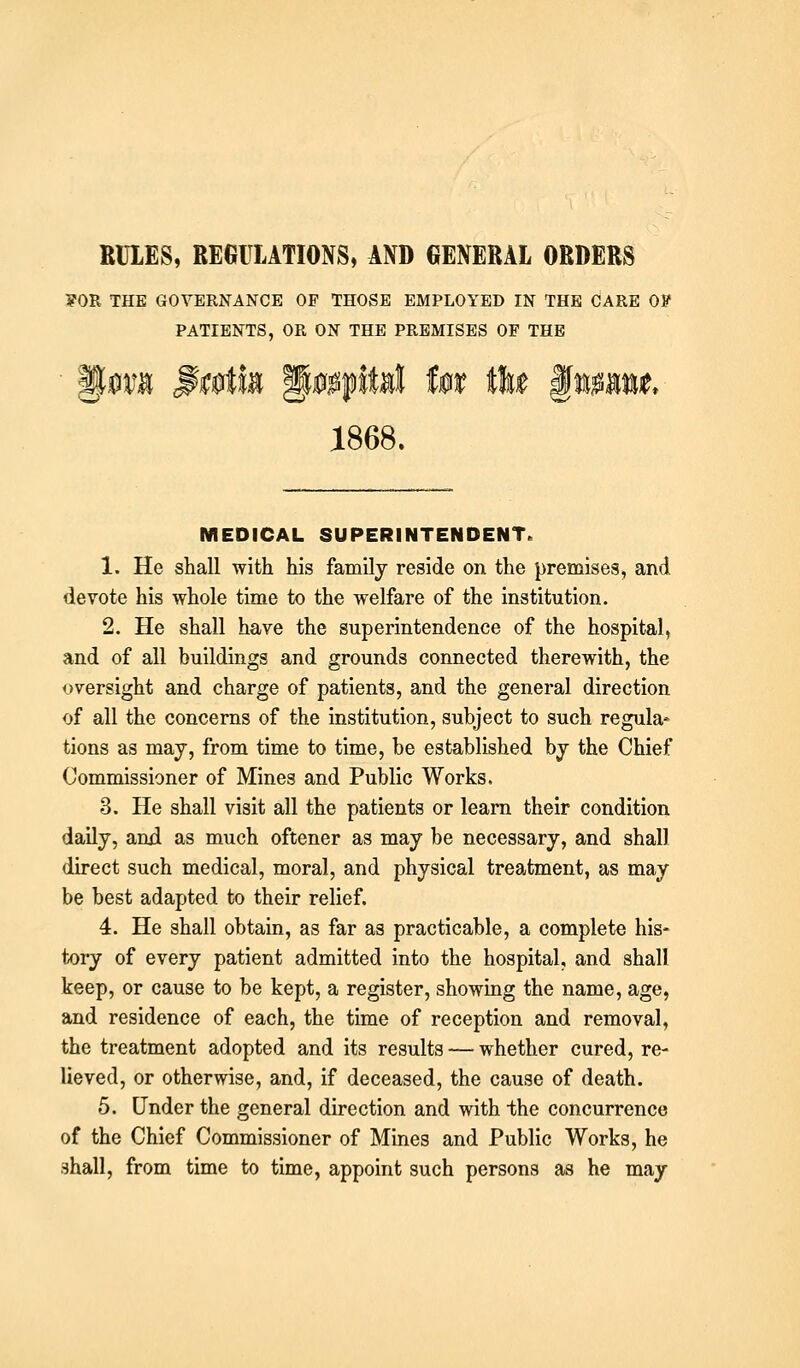 RULES, REGULATIONS, AND GENERAL ORDERS FOR THE GOVERNANCE OP THOSE EMPLOYED IN THE CARE OV PATIENTS, OR ON THE PREMISES OF THE 1868. MEDICAL SUPERINTENDENT. 1. He shall with his family reside on the j)remises, and devote his whole time to the welfare of the institution. 2. He shall ha,ve the superintendence of the hospital, and of all buildings and grounds connected therewith, the oversight and charge of patients, and the general direction of all the concerns of the institution, subject to such regula* tions as may, from time to time, be established by the Chief Commissioner of Mines and Public Works. 3. He shall visit all the patients or learn their condition daily, and as much oftener as may be necessary, and shall direct such medical, moral, and physical treatment, as may be best adapted to their relief. 4. He shall obtain, as far as practicable, a complete his- t-ory of every patient admitted into the hospital, and shall keep, or cause to be kept, a register, showing the name, age, and residence of each, the time of reception and removal, the treatment adopted and its results — whether cured, re- lieved, or otherwise, and, if deceased, the cause of death. 5. Under the general direction and with the concurrence of the Chief Commissioner of Mines and Public Works, he shall, from time to time, appoint such persons as he may